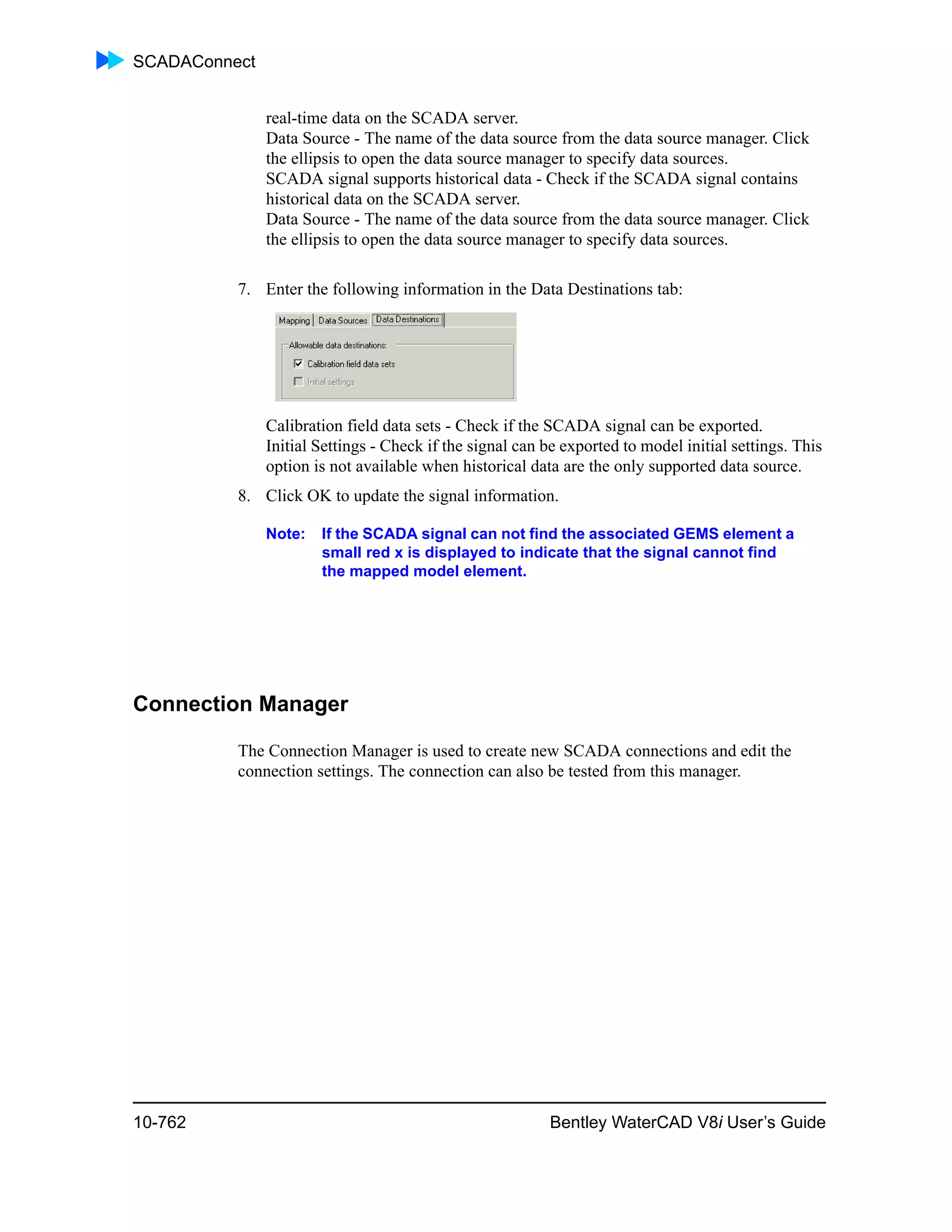 SCADAConnect
10-762 Bentley WaterCAD V8i User’s Guide
real-time data on the SCADA server.
Data Source - The name of the data source from the data source manager. Click
the ellipsis to open the data source manager to specify data sources.
SCADA signal supports historical data - Check if the SCADA signal contains
historical data on the SCADA server.
Data Source - The name of the data source from the data source manager. Click
the ellipsis to open the data source manager to specify data sources.
7. Enter the following information in the Data Destinations tab:
Calibration field data sets - Check if the SCADA signal can be exported.
Initial Settings - Check if the signal can be exported to model initial settings. This
option is not available when historical data are the only supported data source.
8. Click OK to update the signal information.
Note: If the SCADA signal can not find the associated GEMS element a
small red x is displayed to indicate that the signal cannot find
the mapped model element.
Connection Manager
The Connection Manager is used to create new SCADA connections and edit the
connection settings. The connection can also be tested from this manager.
 