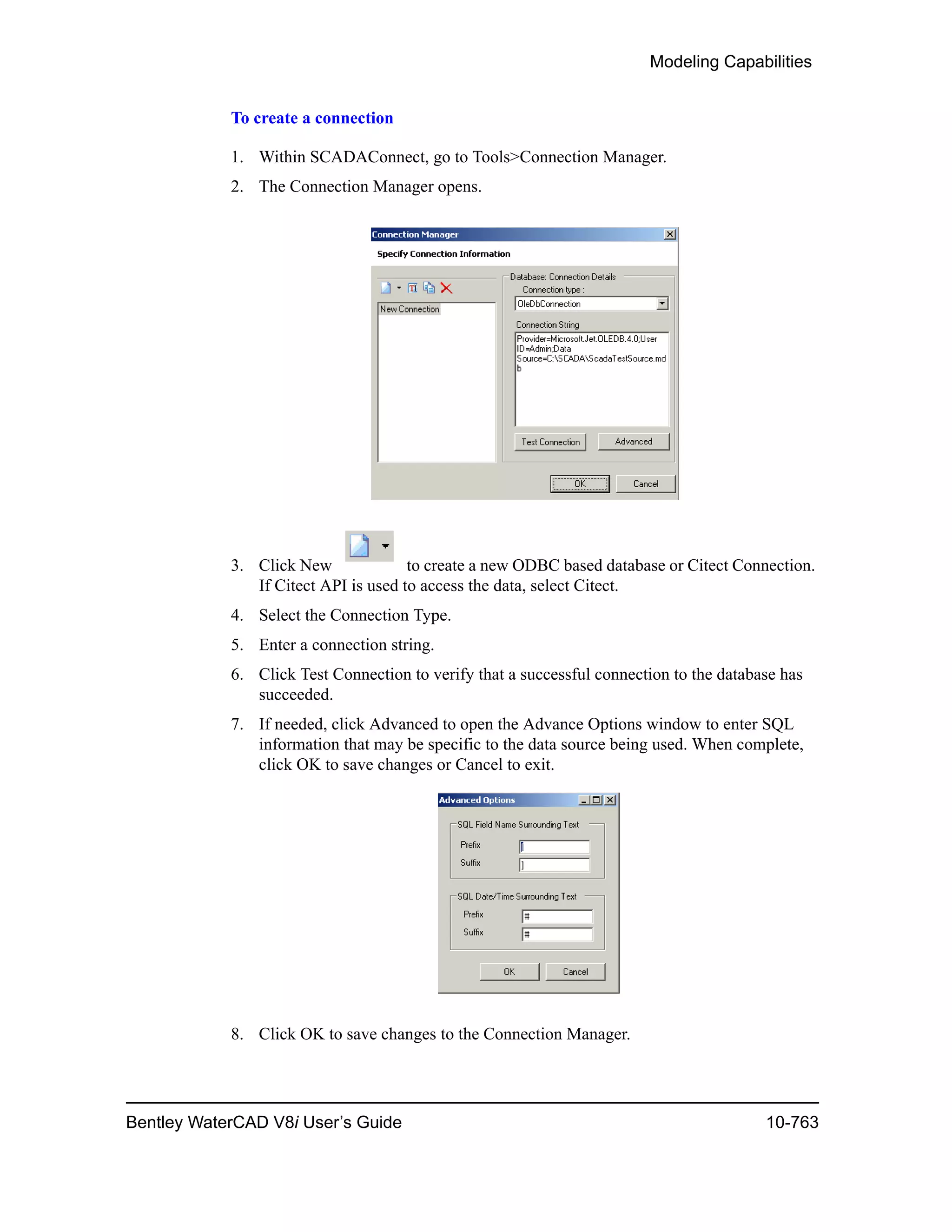 Modeling Capabilities
Bentley WaterCAD V8i User’s Guide 10-763
To create a connection
1. Within SCADAConnect, go to Tools>Connection Manager.
2. The Connection Manager opens.
3. Click New to create a new ODBC based database or Citect Connection.
If Citect API is used to access the data, select Citect.
4. Select the Connection Type.
5. Enter a connection string.
6. Click Test Connection to verify that a successful connection to the database has
succeeded.
7. If needed, click Advanced to open the Advance Options window to enter SQL
information that may be specific to the data source being used. When complete,
click OK to save changes or Cancel to exit.
8. Click OK to save changes to the Connection Manager.
 