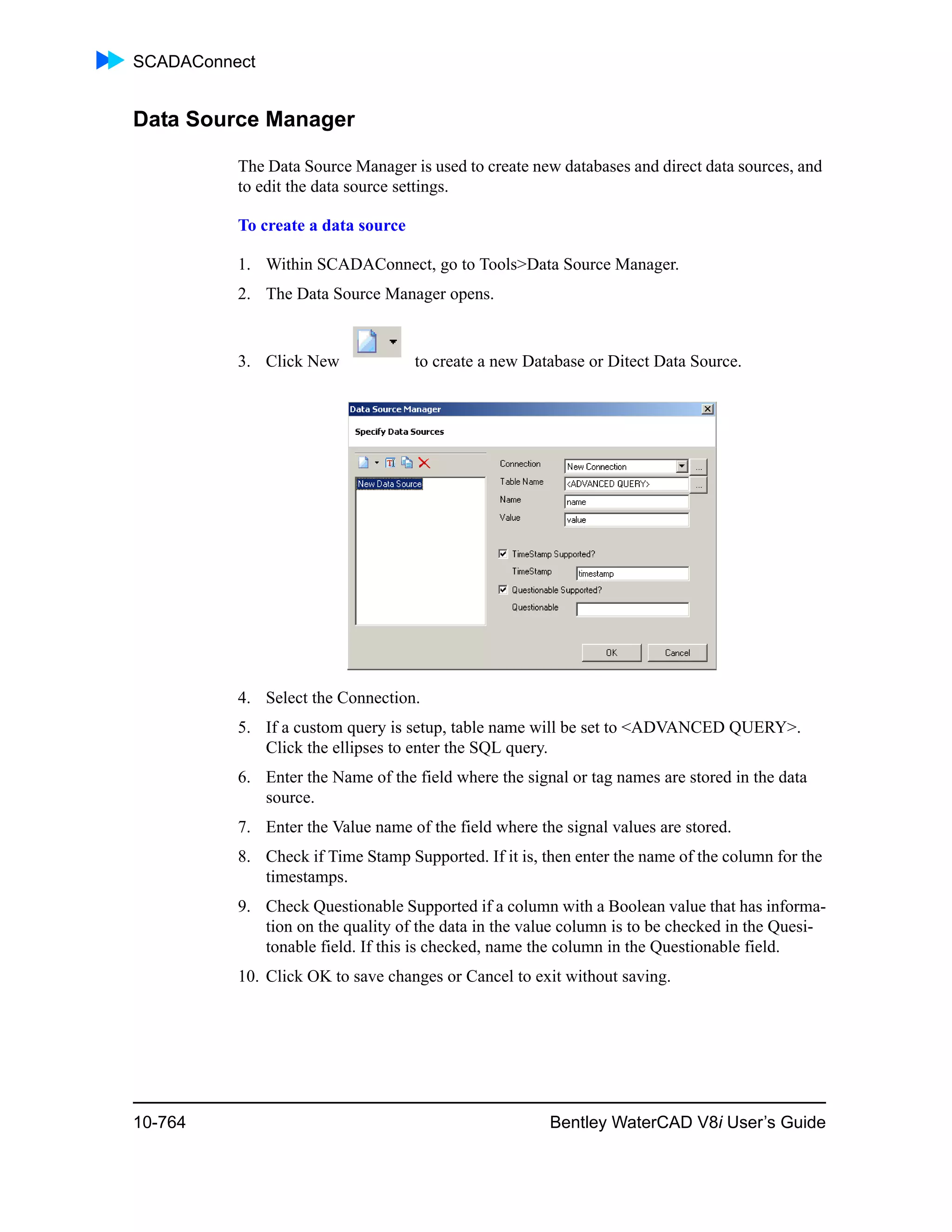 SCADAConnect
10-764 Bentley WaterCAD V8i User’s Guide
Data Source Manager
The Data Source Manager is used to create new databases and direct data sources, and
to edit the data source settings.
To create a data source
1. Within SCADAConnect, go to Tools>Data Source Manager.
2. The Data Source Manager opens.
3. Click New to create a new Database or Ditect Data Source.
4. Select the Connection.
5. If a custom query is setup, table name will be set to <ADVANCED QUERY>.
Click the ellipses to enter the SQL query.
6. Enter the Name of the field where the signal or tag names are stored in the data
source.
7. Enter the Value name of the field where the signal values are stored.
8. Check if Time Stamp Supported. If it is, then enter the name of the column for the
timestamps.
9. Check Questionable Supported if a column with a Boolean value that has informa-
tion on the quality of the data in the value column is to be checked in the Quesi-
tonable field. If this is checked, name the column in the Questionable field.
10. Click OK to save changes or Cancel to exit without saving.
 