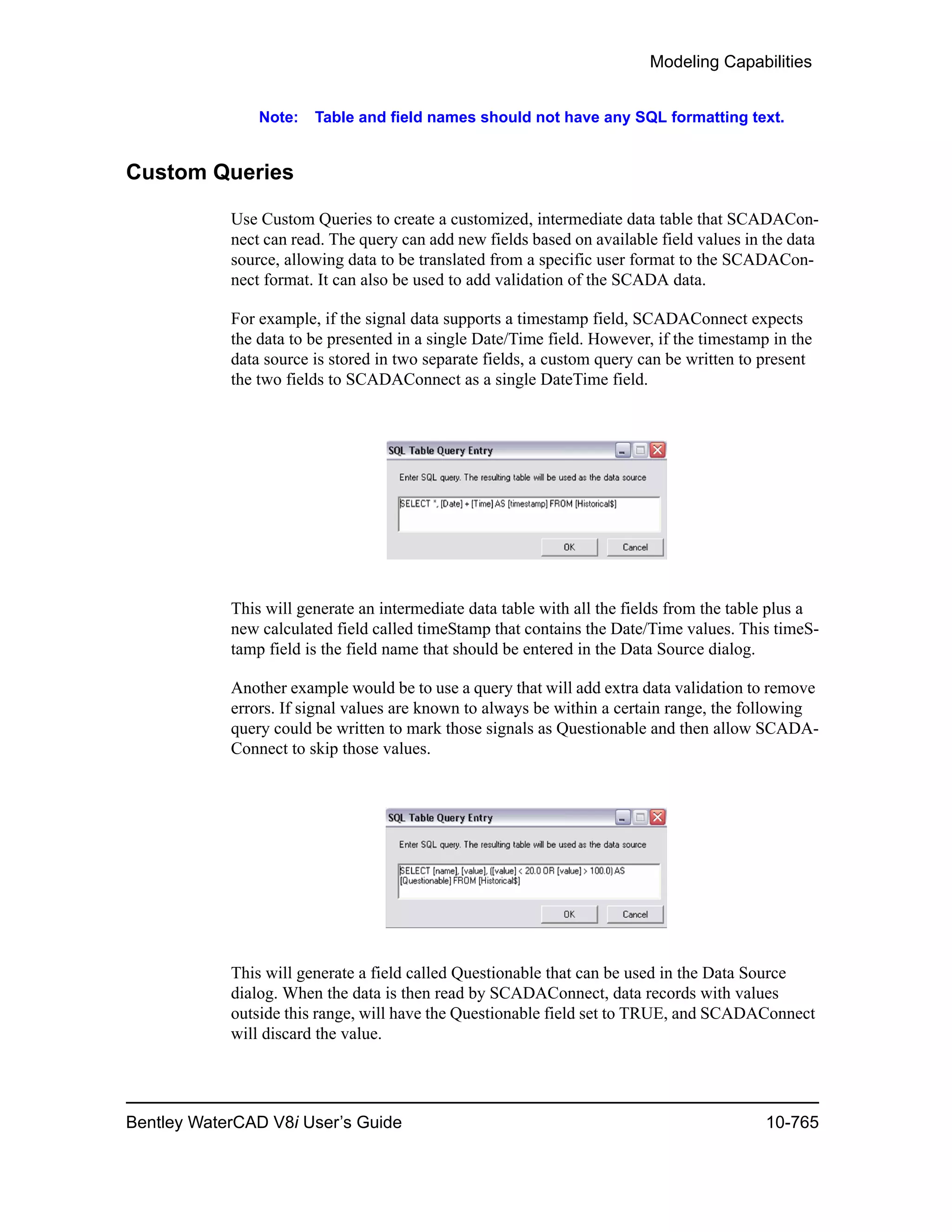 Modeling Capabilities
Bentley WaterCAD V8i User’s Guide 10-765
Note: Table and field names should not have any SQL formatting text.
Custom Queries
Use Custom Queries to create a customized, intermediate data table that SCADACon-
nect can read. The query can add new fields based on available field values in the data
source, allowing data to be translated from a specific user format to the SCADACon-
nect format. It can also be used to add validation of the SCADA data.
For example, if the signal data supports a timestamp field, SCADAConnect expects
the data to be presented in a single Date/Time field. However, if the timestamp in the
data source is stored in two separate fields, a custom query can be written to present
the two fields to SCADAConnect as a single DateTime field.
This will generate an intermediate data table with all the fields from the table plus a
new calculated field called timeStamp that contains the Date/Time values. This timeS-
tamp field is the field name that should be entered in the Data Source dialog.
Another example would be to use a query that will add extra data validation to remove
errors. If signal values are known to always be within a certain range, the following
query could be written to mark those signals as Questionable and then allow SCADA-
Connect to skip those values.
This will generate a field called Questionable that can be used in the Data Source
dialog. When the data is then read by SCADAConnect, data records with values
outside this range, will have the Questionable field set to TRUE, and SCADAConnect
will discard the value.
 