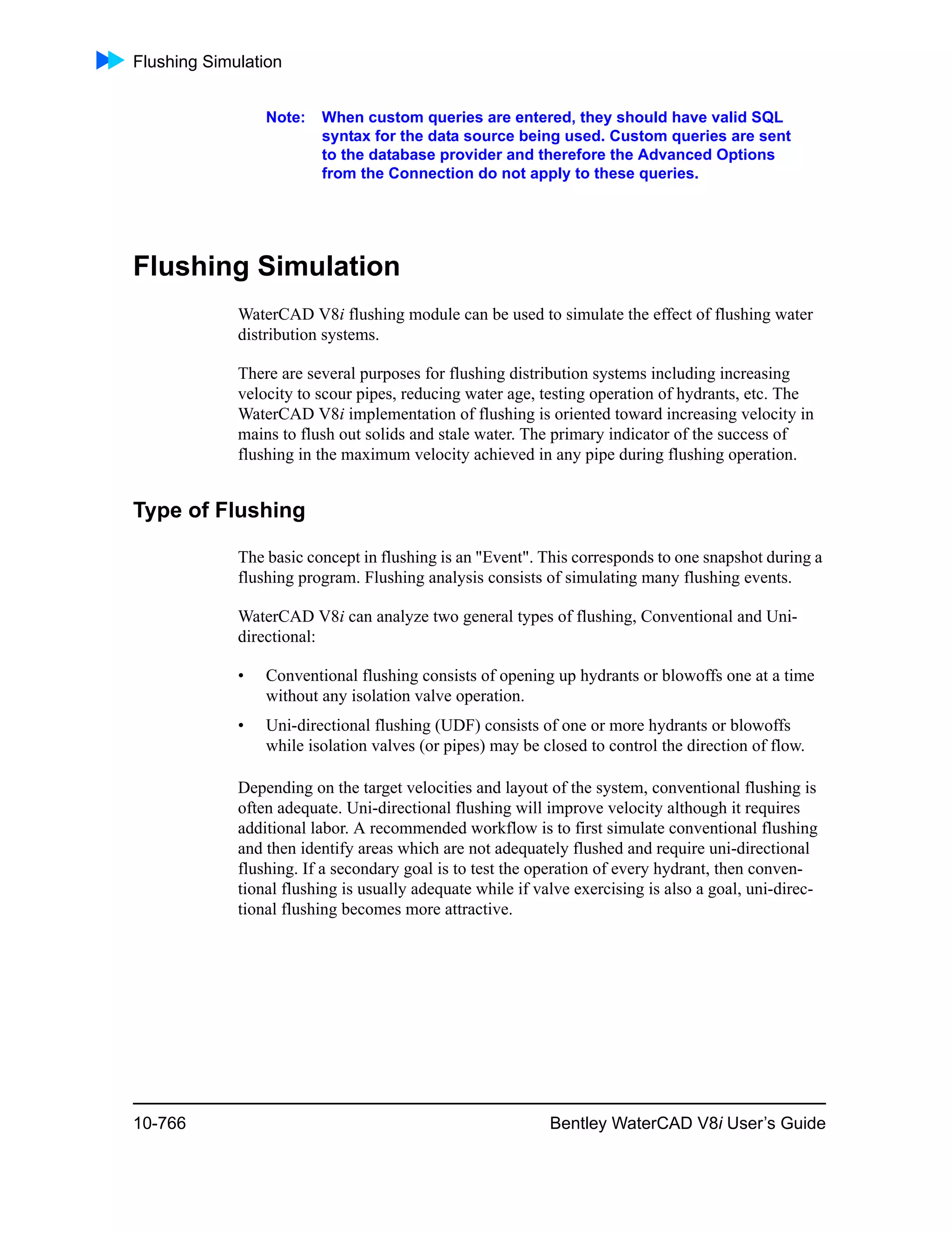 Flushing Simulation
10-766 Bentley WaterCAD V8i User’s Guide
Note: When custom queries are entered, they should have valid SQL
syntax for the data source being used. Custom queries are sent
to the database provider and therefore the Advanced Options
from the Connection do not apply to these queries.
Flushing Simulation
WaterCAD V8i flushing module can be used to simulate the effect of flushing water
distribution systems.
There are several purposes for flushing distribution systems including increasing
velocity to scour pipes, reducing water age, testing operation of hydrants, etc. The
WaterCAD V8i implementation of flushing is oriented toward increasing velocity in
mains to flush out solids and stale water. The primary indicator of the success of
flushing in the maximum velocity achieved in any pipe during flushing operation.
Type of Flushing
The basic concept in flushing is an "Event". This corresponds to one snapshot during a
flushing program. Flushing analysis consists of simulating many flushing events.
WaterCAD V8i can analyze two general types of flushing, Conventional and Uni-
directional:
• Conventional flushing consists of opening up hydrants or blowoffs one at a time
without any isolation valve operation.
• Uni-directional flushing (UDF) consists of one or more hydrants or blowoffs
while isolation valves (or pipes) may be closed to control the direction of flow.
Depending on the target velocities and layout of the system, conventional flushing is
often adequate. Uni-directional flushing will improve velocity although it requires
additional labor. A recommended workflow is to first simulate conventional flushing
and then identify areas which are not adequately flushed and require uni-directional
flushing. If a secondary goal is to test the operation of every hydrant, then conven-
tional flushing is usually adequate while if valve exercising is also a goal, uni-direc-
tional flushing becomes more attractive.
 