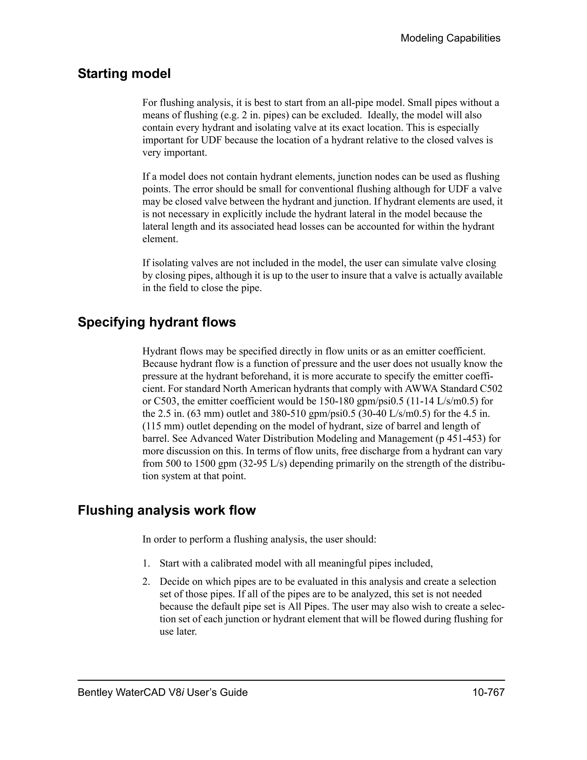 Modeling Capabilities
Bentley WaterCAD V8i User’s Guide 10-767
Starting model
For flushing analysis, it is best to start from an all-pipe model. Small pipes without a
means of flushing (e.g. 2 in. pipes) can be excluded. Ideally, the model will also
contain every hydrant and isolating valve at its exact location. This is especially
important for UDF because the location of a hydrant relative to the closed valves is
very important.
If a model does not contain hydrant elements, junction nodes can be used as flushing
points. The error should be small for conventional flushing although for UDF a valve
may be closed valve between the hydrant and junction. If hydrant elements are used, it
is not necessary in explicitly include the hydrant lateral in the model because the
lateral length and its associated head losses can be accounted for within the hydrant
element.
If isolating valves are not included in the model, the user can simulate valve closing
by closing pipes, although it is up to the user to insure that a valve is actually available
in the field to close the pipe.
Specifying hydrant flows
Hydrant flows may be specified directly in flow units or as an emitter coefficient.
Because hydrant flow is a function of pressure and the user does not usually know the
pressure at the hydrant beforehand, it is more accurate to specify the emitter coeffi-
cient. For standard North American hydrants that comply with AWWA Standard C502
or C503, the emitter coefficient would be 150-180 gpm/psi0.5 (11-14 L/s/m0.5) for
the 2.5 in. (63 mm) outlet and 380-510 gpm/psi0.5 (30-40 L/s/m0.5) for the 4.5 in.
(115 mm) outlet depending on the model of hydrant, size of barrel and length of
barrel. See Advanced Water Distribution Modeling and Management (p 451-453) for
more discussion on this. In terms of flow units, free discharge from a hydrant can vary
from 500 to 1500 gpm (32-95 L/s) depending primarily on the strength of the distribu-
tion system at that point.
Flushing analysis work flow
In order to perform a flushing analysis, the user should:
1. Start with a calibrated model with all meaningful pipes included,
2. Decide on which pipes are to be evaluated in this analysis and create a selection
set of those pipes. If all of the pipes are to be analyzed, this set is not needed
because the default pipe set is All Pipes. The user may also wish to create a selec-
tion set of each junction or hydrant element that will be flowed during flushing for
use later.
 