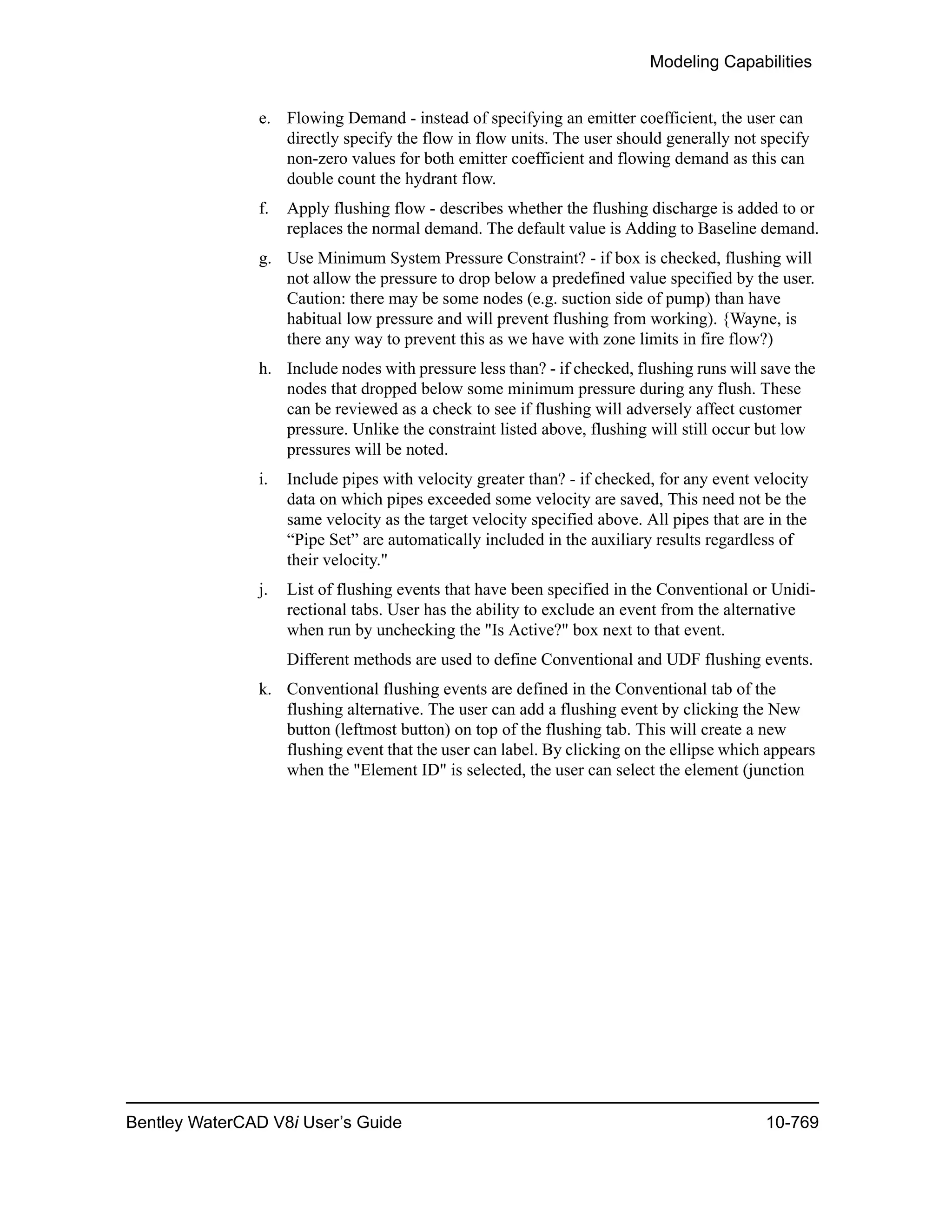 Modeling Capabilities
Bentley WaterCAD V8i User’s Guide 10-769
e. Flowing Demand - instead of specifying an emitter coefficient, the user can
directly specify the flow in flow units. The user should generally not specify
non-zero values for both emitter coefficient and flowing demand as this can
double count the hydrant flow.
f. Apply flushing flow - describes whether the flushing discharge is added to or
replaces the normal demand. The default value is Adding to Baseline demand.
g. Use Minimum System Pressure Constraint? - if box is checked, flushing will
not allow the pressure to drop below a predefined value specified by the user.
Caution: there may be some nodes (e.g. suction side of pump) than have
habitual low pressure and will prevent flushing from working). {Wayne, is
there any way to prevent this as we have with zone limits in fire flow?)
h. Include nodes with pressure less than? - if checked, flushing runs will save the
nodes that dropped below some minimum pressure during any flush. These
can be reviewed as a check to see if flushing will adversely affect customer
pressure. Unlike the constraint listed above, flushing will still occur but low
pressures will be noted.
i. Include pipes with velocity greater than? - if checked, for any event velocity
data on which pipes exceeded some velocity are saved, This need not be the
same velocity as the target velocity specified above. All pipes that are in the
“Pipe Set” are automatically included in the auxiliary results regardless of
their velocity."
j. List of flushing events that have been specified in the Conventional or Unidi-
rectional tabs. User has the ability to exclude an event from the alternative
when run by unchecking the "Is Active?" box next to that event.
Different methods are used to define Conventional and UDF flushing events.
k. Conventional flushing events are defined in the Conventional tab of the
flushing alternative. The user can add a flushing event by clicking the New
button (leftmost button) on top of the flushing tab. This will create a new
flushing event that the user can label. By clicking on the ellipse which appears
when the "Element ID" is selected, the user can select the element (junction
 