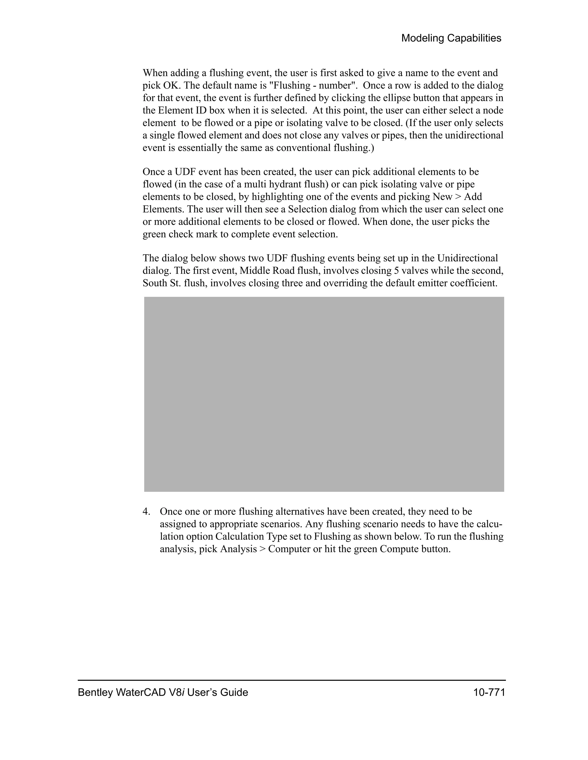 Modeling Capabilities
Bentley WaterCAD V8i User’s Guide 10-771
When adding a flushing event, the user is first asked to give a name to the event and
pick OK. The default name is "Flushing - number". Once a row is added to the dialog
for that event, the event is further defined by clicking the ellipse button that appears in
the Element ID box when it is selected. At this point, the user can either select a node
element to be flowed or a pipe or isolating valve to be closed. (If the user only selects
a single flowed element and does not close any valves or pipes, then the unidirectional
event is essentially the same as conventional flushing.)
Once a UDF event has been created, the user can pick additional elements to be
flowed (in the case of a multi hydrant flush) or can pick isolating valve or pipe
elements to be closed, by highlighting one of the events and picking New > Add
Elements. The user will then see a Selection dialog from which the user can select one
or more additional elements to be closed or flowed. When done, the user picks the
green check mark to complete event selection.
The dialog below shows two UDF flushing events being set up in the Unidirectional
dialog. The first event, Middle Road flush, involves closing 5 valves while the second,
South St. flush, involves closing three and overriding the default emitter coefficient.
4. Once one or more flushing alternatives have been created, they need to be
assigned to appropriate scenarios. Any flushing scenario needs to have the calcu-
lation option Calculation Type set to Flushing as shown below. To run the flushing
analysis, pick Analysis > Computer or hit the green Compute button.
 