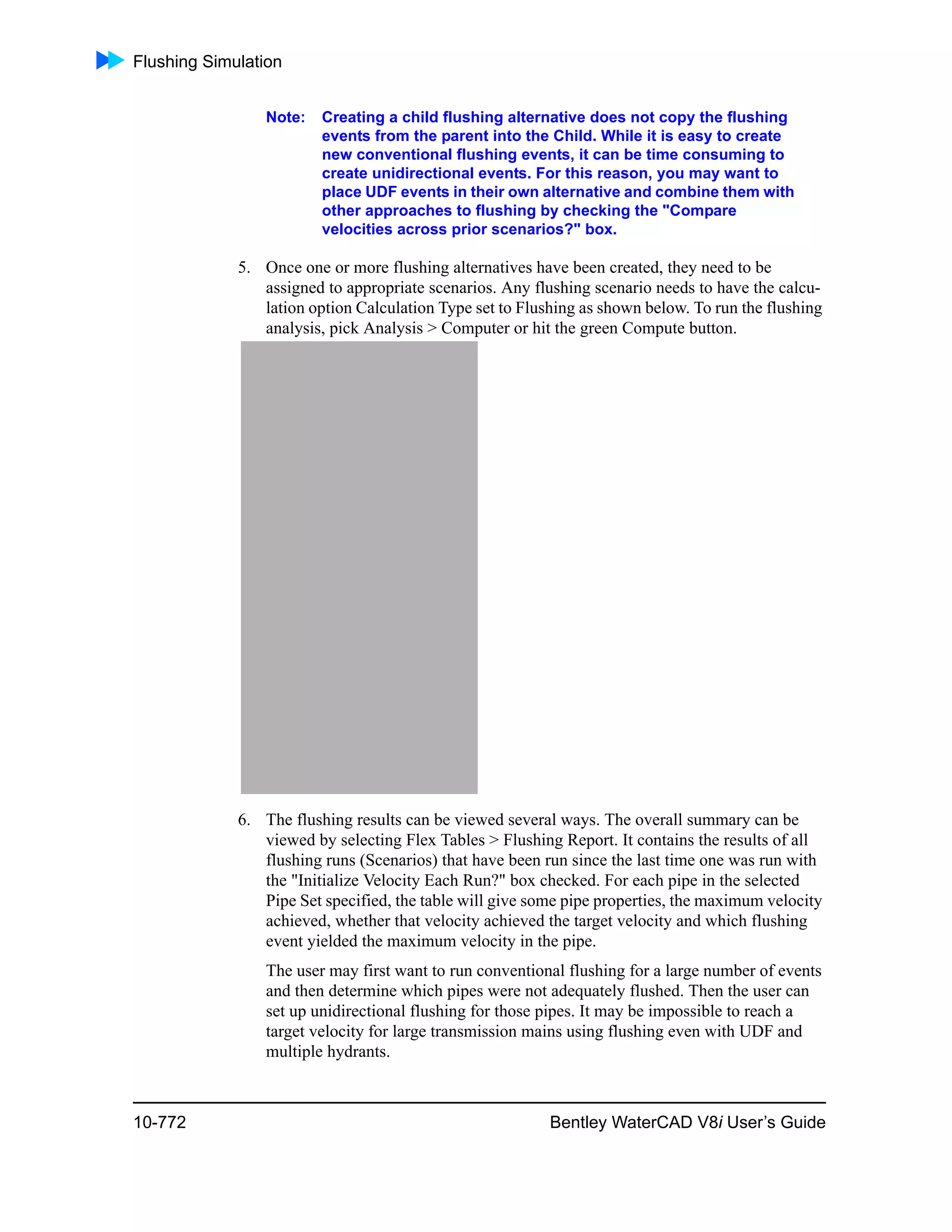 Flushing Simulation
10-772 Bentley WaterCAD V8i User’s Guide
Note: Creating a child flushing alternative does not copy the flushing
events from the parent into the Child. While it is easy to create
new conventional flushing events, it can be time consuming to
create unidirectional events. For this reason, you may want to
place UDF events in their own alternative and combine them with
other approaches to flushing by checking the "Compare
velocities across prior scenarios?" box.
5. Once one or more flushing alternatives have been created, they need to be
assigned to appropriate scenarios. Any flushing scenario needs to have the calcu-
lation option Calculation Type set to Flushing as shown below. To run the flushing
analysis, pick Analysis > Computer or hit the green Compute button.
6. The flushing results can be viewed several ways. The overall summary can be
viewed by selecting Flex Tables > Flushing Report. It contains the results of all
flushing runs (Scenarios) that have been run since the last time one was run with
the "Initialize Velocity Each Run?" box checked. For each pipe in the selected
Pipe Set specified, the table will give some pipe properties, the maximum velocity
achieved, whether that velocity achieved the target velocity and which flushing
event yielded the maximum velocity in the pipe.
The user may first want to run conventional flushing for a large number of events
and then determine which pipes were not adequately flushed. Then the user can
set up unidirectional flushing for those pipes. It may be impossible to reach a
target velocity for large transmission mains using flushing even with UDF and
multiple hydrants.
 