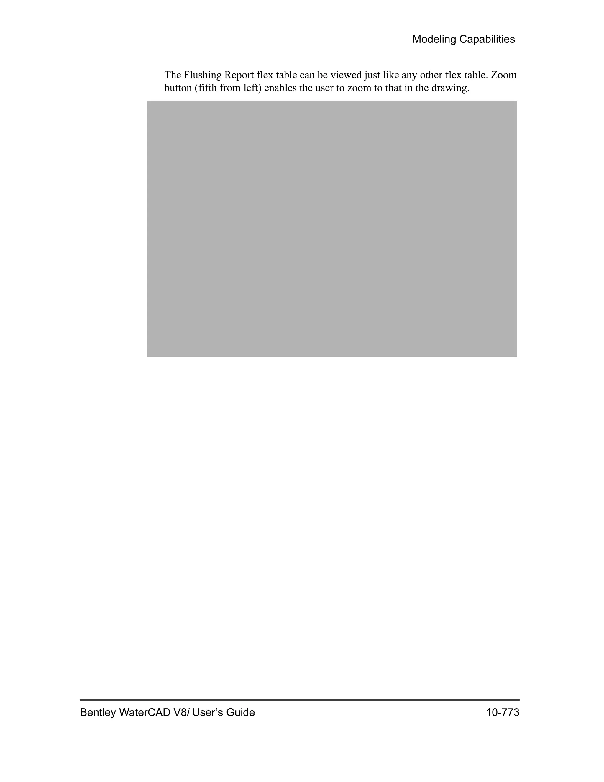 Modeling Capabilities
Bentley WaterCAD V8i User’s Guide 10-773
The Flushing Report flex table can be viewed just like any other flex table. Zoom
button (fifth from left) enables the user to zoom to that in the drawing.
 