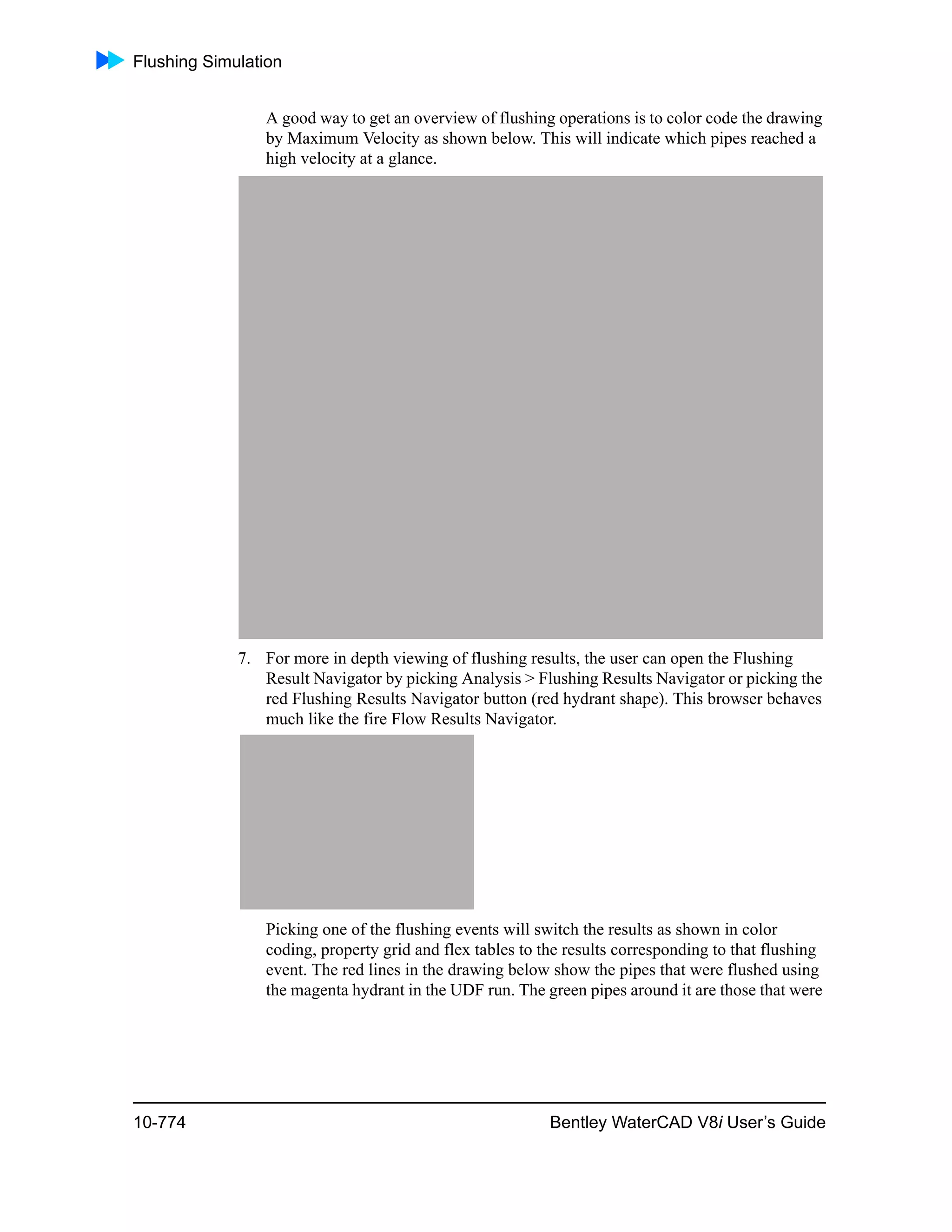 Flushing Simulation
10-774 Bentley WaterCAD V8i User’s Guide
A good way to get an overview of flushing operations is to color code the drawing
by Maximum Velocity as shown below. This will indicate which pipes reached a
high velocity at a glance.
7. For more in depth viewing of flushing results, the user can open the Flushing
Result Navigator by picking Analysis > Flushing Results Navigator or picking the
red Flushing Results Navigator button (red hydrant shape). This browser behaves
much like the fire Flow Results Navigator.
Picking one of the flushing events will switch the results as shown in color
coding, property grid and flex tables to the results corresponding to that flushing
event. The red lines in the drawing below show the pipes that were flushed using
the magenta hydrant in the UDF run. The green pipes around it are those that were
 