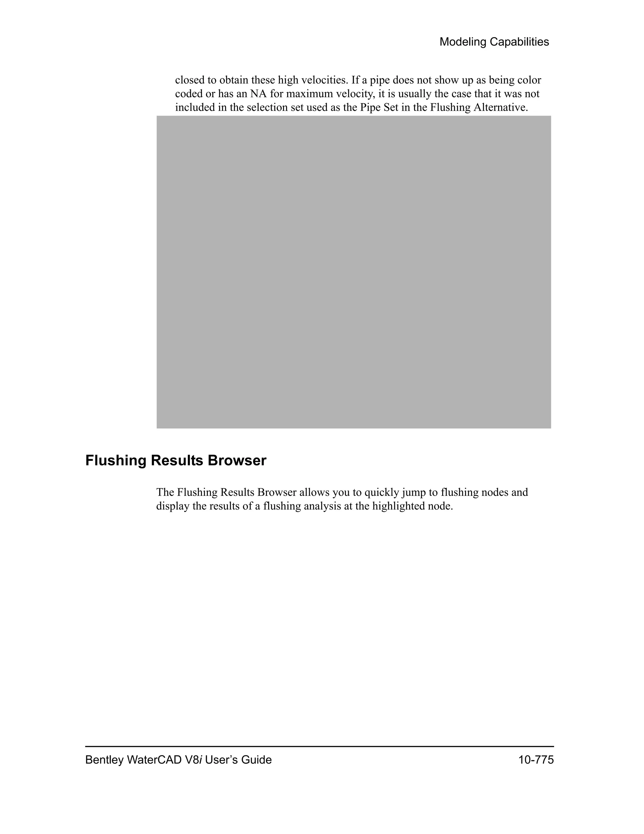Modeling Capabilities
Bentley WaterCAD V8i User’s Guide 10-775
closed to obtain these high velocities. If a pipe does not show up as being color
coded or has an NA for maximum velocity, it is usually the case that it was not
included in the selection set used as the Pipe Set in the Flushing Alternative.
Flushing Results Browser
The Flushing Results Browser allows you to quickly jump to flushing nodes and
display the results of a flushing analysis at the highlighted node.
 