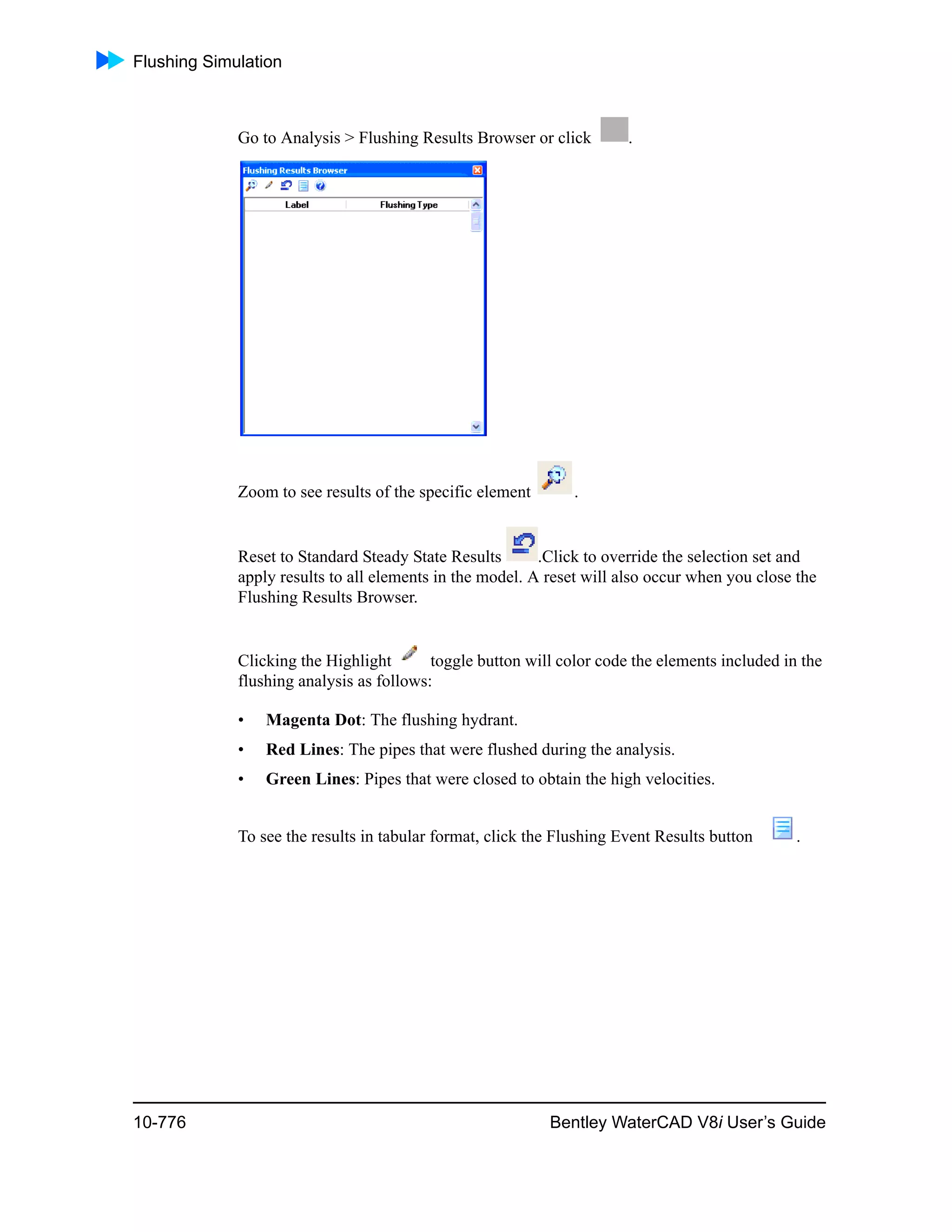Flushing Simulation
10-776 Bentley WaterCAD V8i User’s Guide
Go to Analysis > Flushing Results Browser or click .
Zoom to see results of the specific element .
Reset to Standard Steady State Results .Click to override the selection set and
apply results to all elements in the model. A reset will also occur when you close the
Flushing Results Browser.
Clicking the Highlight toggle button will color code the elements included in the
flushing analysis as follows:
• Magenta Dot: The flushing hydrant.
• Red Lines: The pipes that were flushed during the analysis.
• Green Lines: Pipes that were closed to obtain the high velocities.
To see the results in tabular format, click the Flushing Event Results button .
 
