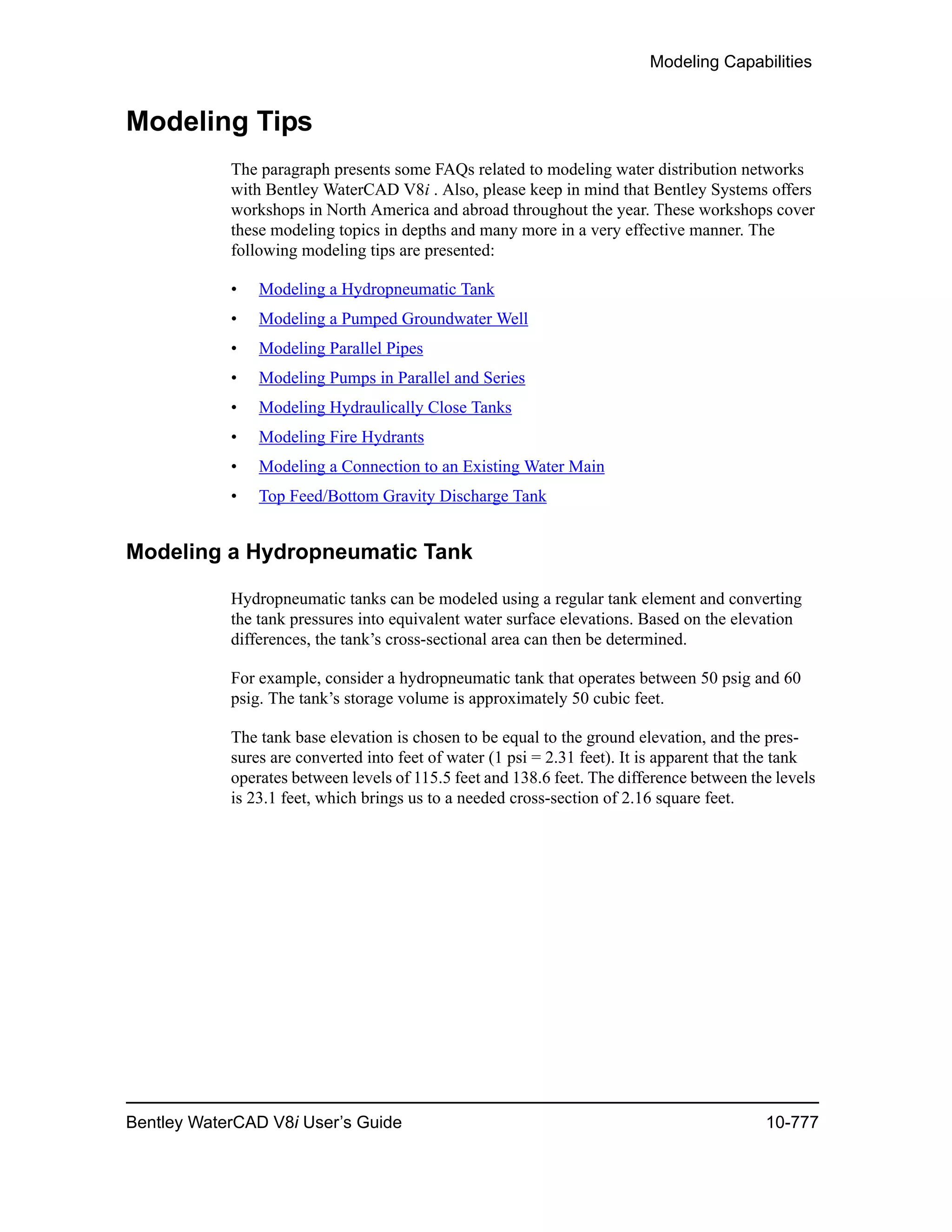 Modeling Capabilities
Bentley WaterCAD V8i User’s Guide 10-777
Modeling Tips
The paragraph presents some FAQs related to modeling water distribution networks
with Bentley WaterCAD V8i . Also, please keep in mind that Bentley Systems offers
workshops in North America and abroad throughout the year. These workshops cover
these modeling topics in depths and many more in a very effective manner. The
following modeling tips are presented:
• Modeling a Hydropneumatic Tank
• Modeling a Pumped Groundwater Well
• Modeling Parallel Pipes
• Modeling Pumps in Parallel and Series
• Modeling Hydraulically Close Tanks
• Modeling Fire Hydrants
• Modeling a Connection to an Existing Water Main
• Top Feed/Bottom Gravity Discharge Tank
Modeling a Hydropneumatic Tank
Hydropneumatic tanks can be modeled using a regular tank element and converting
the tank pressures into equivalent water surface elevations. Based on the elevation
differences, the tank’s cross-sectional area can then be determined.
For example, consider a hydropneumatic tank that operates between 50 psig and 60
psig. The tank’s storage volume is approximately 50 cubic feet.
The tank base elevation is chosen to be equal to the ground elevation, and the pres-
sures are converted into feet of water (1 psi = 2.31 feet). It is apparent that the tank
operates between levels of 115.5 feet and 138.6 feet. The difference between the levels
is 23.1 feet, which brings us to a needed cross-section of 2.16 square feet.
 