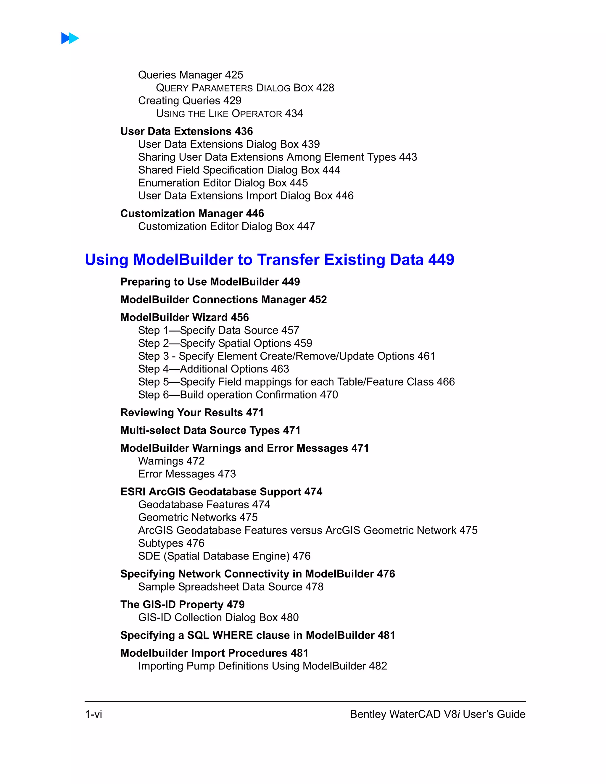 1-vi Bentley WaterCAD V8i User’s Guide
Queries Manager 425
QUERY PARAMETERS DIALOG BOX 428
Creating Queries 429
USING THE LIKE OPERATOR 434
User Data Extensions 436
User Data Extensions Dialog Box 439
Sharing User Data Extensions Among Element Types 443
Shared Field Specification Dialog Box 444
Enumeration Editor Dialog Box 445
User Data Extensions Import Dialog Box 446
Customization Manager 446
Customization Editor Dialog Box 447
Using ModelBuilder to Transfer Existing Data 449
Preparing to Use ModelBuilder 449
ModelBuilder Connections Manager 452
ModelBuilder Wizard 456
Step 1—Specify Data Source 457
Step 2—Specify Spatial Options 459
Step 3 - Specify Element Create/Remove/Update Options 461
Step 4—Additional Options 463
Step 5—Specify Field mappings for each Table/Feature Class 466
Step 6—Build operation Confirmation 470
Reviewing Your Results 471
Multi-select Data Source Types 471
ModelBuilder Warnings and Error Messages 471
Warnings 472
Error Messages 473
ESRI ArcGIS Geodatabase Support 474
Geodatabase Features 474
Geometric Networks 475
ArcGIS Geodatabase Features versus ArcGIS Geometric Network 475
Subtypes 476
SDE (Spatial Database Engine) 476
Specifying Network Connectivity in ModelBuilder 476
Sample Spreadsheet Data Source 478
The GIS-ID Property 479
GIS-ID Collection Dialog Box 480
Specifying a SQL WHERE clause in ModelBuilder 481
Modelbuilder Import Procedures 481
Importing Pump Definitions Using ModelBuilder 482
 