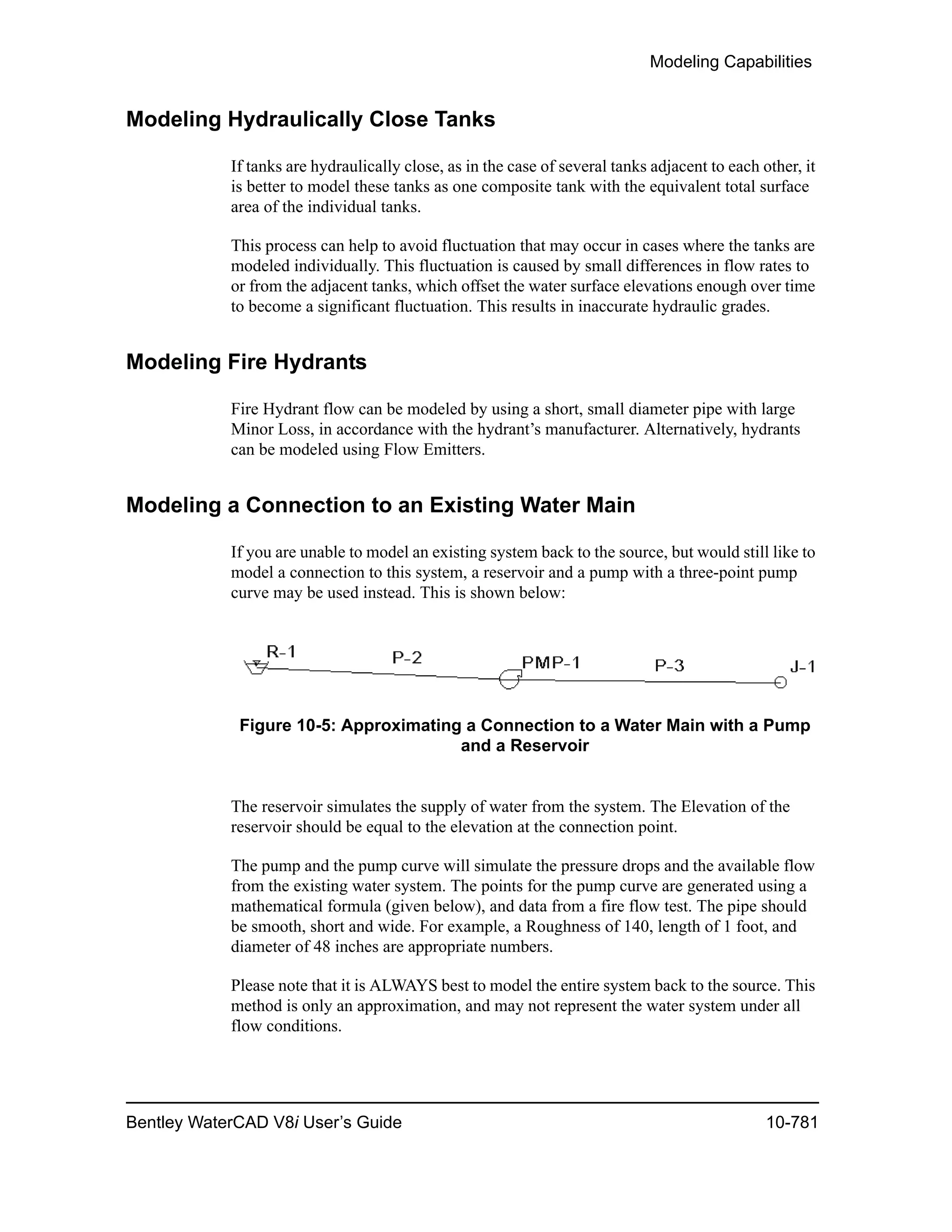 Modeling Capabilities
Bentley WaterCAD V8i User’s Guide 10-781
Modeling Hydraulically Close Tanks
If tanks are hydraulically close, as in the case of several tanks adjacent to each other, it
is better to model these tanks as one composite tank with the equivalent total surface
area of the individual tanks.
This process can help to avoid fluctuation that may occur in cases where the tanks are
modeled individually. This fluctuation is caused by small differences in flow rates to
or from the adjacent tanks, which offset the water surface elevations enough over time
to become a significant fluctuation. This results in inaccurate hydraulic grades.
Modeling Fire Hydrants
Fire Hydrant flow can be modeled by using a short, small diameter pipe with large
Minor Loss, in accordance with the hydrant’s manufacturer. Alternatively, hydrants
can be modeled using Flow Emitters.
Modeling a Connection to an Existing Water Main
If you are unable to model an existing system back to the source, but would still like to
model a connection to this system, a reservoir and a pump with a three-point pump
curve may be used instead. This is shown below:
Figure 10-5: Approximating a Connection to a Water Main with a Pump
and a Reservoir
The reservoir simulates the supply of water from the system. The Elevation of the
reservoir should be equal to the elevation at the connection point.
The pump and the pump curve will simulate the pressure drops and the available flow
from the existing water system. The points for the pump curve are generated using a
mathematical formula (given below), and data from a fire flow test. The pipe should
be smooth, short and wide. For example, a Roughness of 140, length of 1 foot, and
diameter of 48 inches are appropriate numbers.
Please note that it is ALWAYS best to model the entire system back to the source. This
method is only an approximation, and may not represent the water system under all
flow conditions.
 