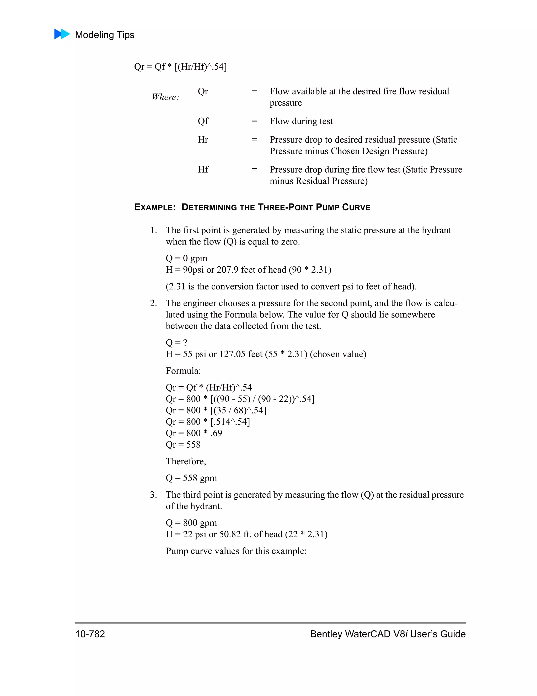 Modeling Tips
10-782 Bentley WaterCAD V8i User’s Guide
Qr = Qf * [(Hr/Hf)^.54]
EXAMPLE: DETERMINING THE THREE-POINT PUMP CURVE
1. The first point is generated by measuring the static pressure at the hydrant
when the flow (Q) is equal to zero.
Q = 0 gpm
H = 90psi or 207.9 feet of head (90 * 2.31)
(2.31 is the conversion factor used to convert psi to feet of head).
2. The engineer chooses a pressure for the second point, and the flow is calcu-
lated using the Formula below. The value for Q should lie somewhere
between the data collected from the test.
Q = ?
H = 55 psi or 127.05 feet (55 * 2.31) (chosen value)
Formula:
Qr = Qf * (Hr/Hf)^.54
Qr = 800 * [((90 - 55) / (90 - 22))^.54]
Qr = 800 * [(35 / 68)^.54]
Qr = 800 * [.514^.54]
Qr = 800 * .69
Qr = 558
Therefore,
Q = 558 gpm
3. The third point is generated by measuring the flow (Q) at the residual pressure
of the hydrant.
Q = 800 gpm
H = 22 psi or 50.82 ft. of head (22 * 2.31)
Pump curve values for this example:
Where:
Qr = Flow available at the desired fire flow residual
pressure
Qf = Flow during test
Hr = Pressure drop to desired residual pressure (Static
Pressure minus Chosen Design Pressure)
Hf = Pressure drop during fire flow test (Static Pressure
minus Residual Pressure)
 
