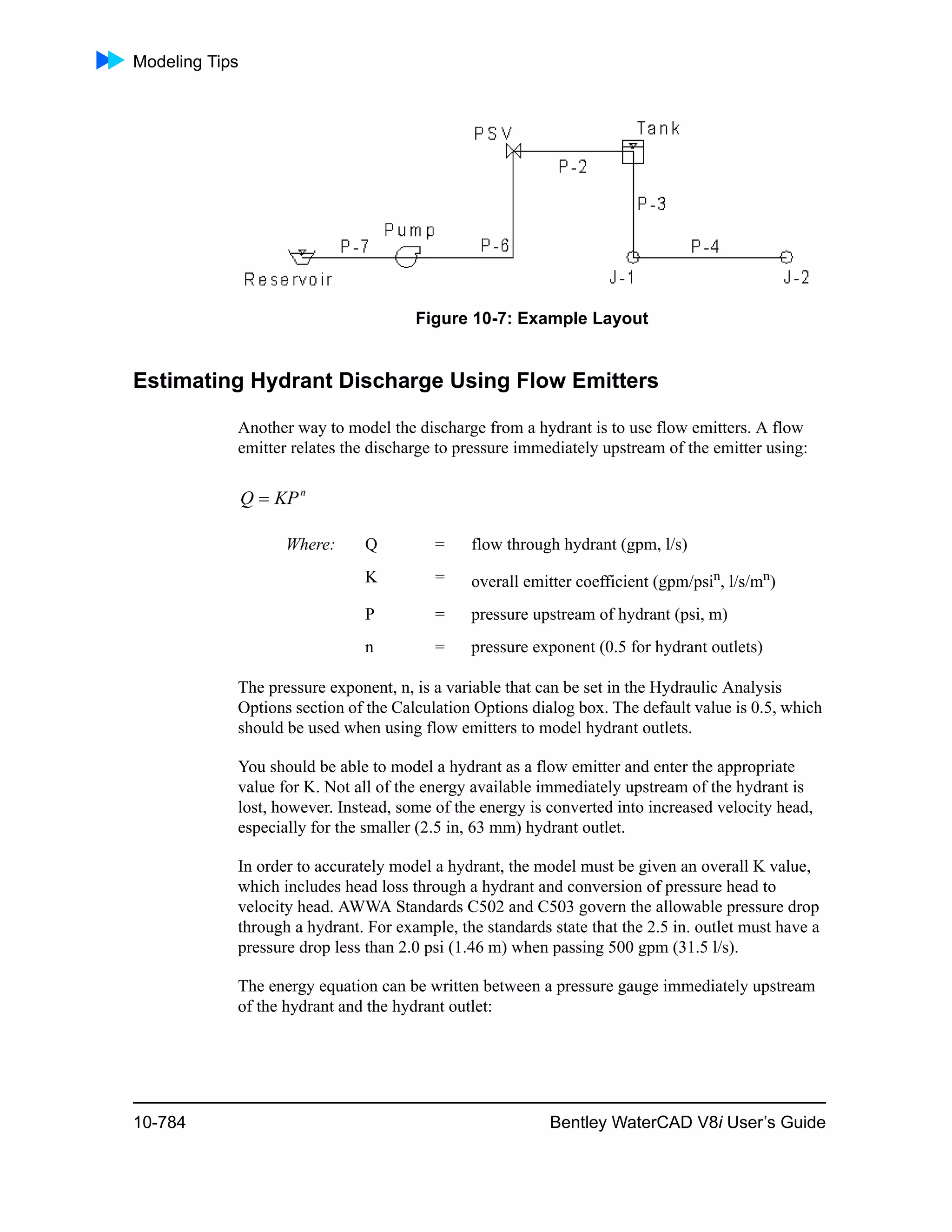 Modeling Tips
10-784 Bentley WaterCAD V8i User’s Guide
Figure 10-7: Example Layout
Estimating Hydrant Discharge Using Flow Emitters
Another way to model the discharge from a hydrant is to use flow emitters. A flow
emitter relates the discharge to pressure immediately upstream of the emitter using:
The pressure exponent, n, is a variable that can be set in the Hydraulic Analysis
Options section of the Calculation Options dialog box. The default value is 0.5, which
should be used when using flow emitters to model hydrant outlets.
You should be able to model a hydrant as a flow emitter and enter the appropriate
value for K. Not all of the energy available immediately upstream of the hydrant is
lost, however. Instead, some of the energy is converted into increased velocity head,
especially for the smaller (2.5 in, 63 mm) hydrant outlet.
In order to accurately model a hydrant, the model must be given an overall K value,
which includes head loss through a hydrant and conversion of pressure head to
velocity head. AWWA Standards C502 and C503 govern the allowable pressure drop
through a hydrant. For example, the standards state that the 2.5 in. outlet must have a
pressure drop less than 2.0 psi (1.46 m) when passing 500 gpm (31.5 l/s).
The energy equation can be written between a pressure gauge immediately upstream
of the hydrant and the hydrant outlet:
Where: Q = flow through hydrant (gpm, l/s)
K = overall emitter coefficient (gpm/psin
, l/s/mn
)
P = pressure upstream of hydrant (psi, m)
n = pressure exponent (0.5 for hydrant outlets)
n
KPQ 
 