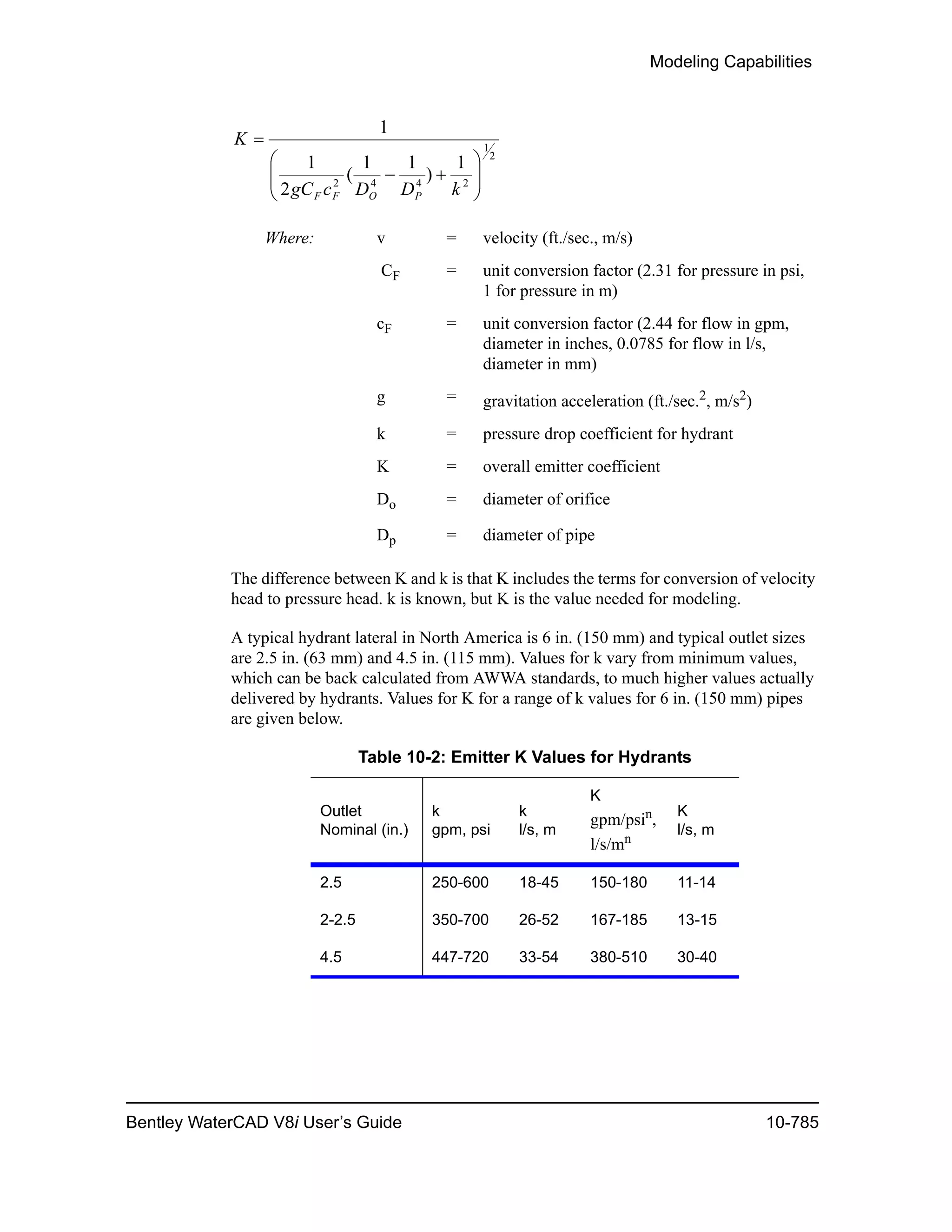 Modeling Capabilities
Bentley WaterCAD V8i User’s Guide 10-785
The difference between K and k is that K includes the terms for conversion of velocity
head to pressure head. k is known, but K is the value needed for modeling.
A typical hydrant lateral in North America is 6 in. (150 mm) and typical outlet sizes
are 2.5 in. (63 mm) and 4.5 in. (115 mm). Values for k vary from minimum values,
which can be back calculated from AWWA standards, to much higher values actually
delivered by hydrants. Values for K for a range of k values for 6 in. (150 mm) pipes
are given below.
Where: v = velocity (ft./sec., m/s)
CF = unit conversion factor (2.31 for pressure in psi,
1 for pressure in m)
cF = unit conversion factor (2.44 for flow in gpm,
diameter in inches, 0.0785 for flow in l/s,
diameter in mm)
g = gravitation acceleration (ft./sec.2, m/s2)
k = pressure drop coefficient for hydrant
K = overall emitter coefficient
Do = diameter of orifice
Dp = diameter of pipe
Table 10-2: Emitter K Values for Hydrants
Outlet
Nominal (in.)
k
gpm, psi
k
l/s, m
K
gpm/psin
,
l/s/mn
K
l/s, m
2.5 250-600 18-45 150-180 11-14
2-2.5 350-700 26-52 167-185 13-15
4.5 447-720 33-54 380-510 30-40
2
1
2442
1
)
11
(
2
1
1








kDDcgC
K
POFF
 