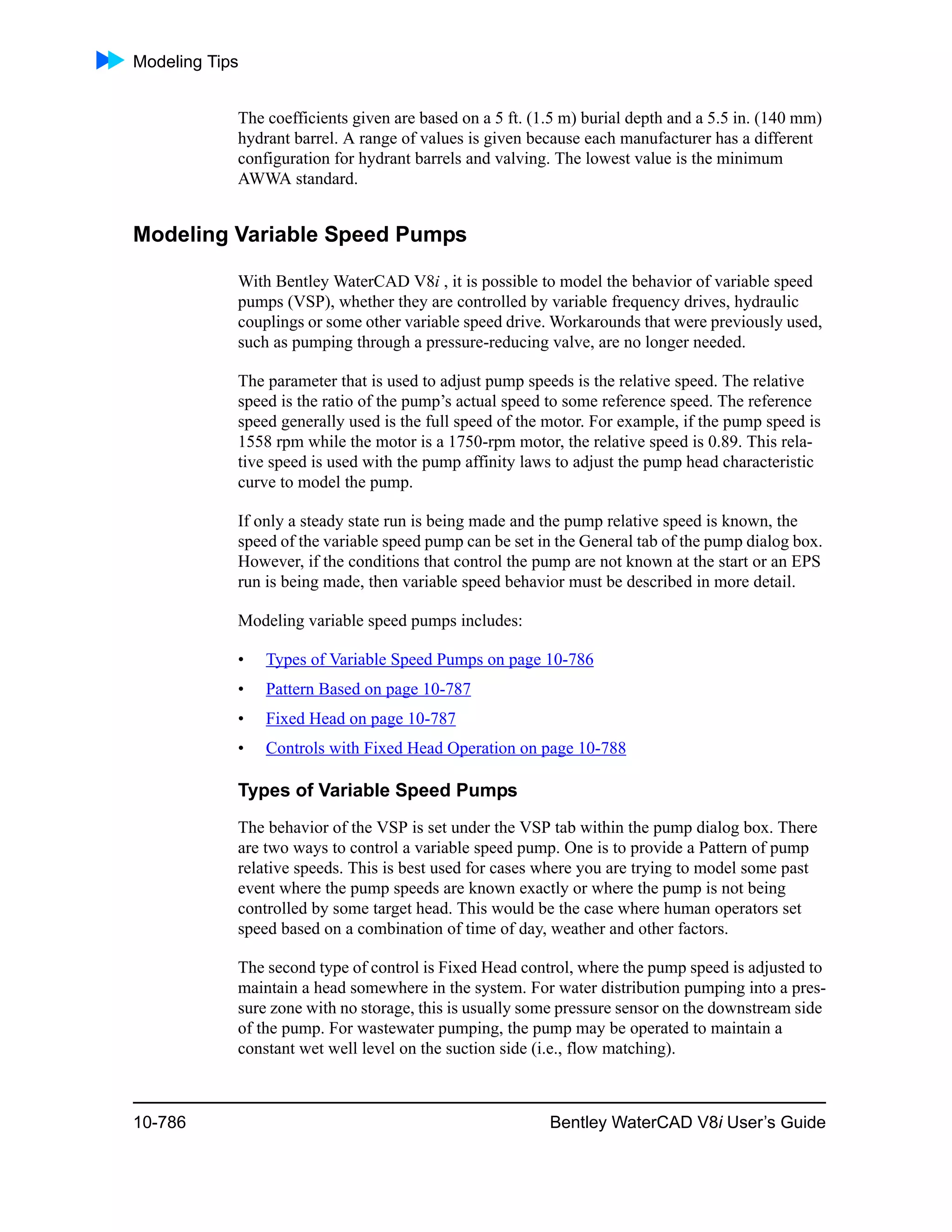 Modeling Tips
10-786 Bentley WaterCAD V8i User’s Guide
The coefficients given are based on a 5 ft. (1.5 m) burial depth and a 5.5 in. (140 mm)
hydrant barrel. A range of values is given because each manufacturer has a different
configuration for hydrant barrels and valving. The lowest value is the minimum
AWWA standard.
Modeling Variable Speed Pumps
With Bentley WaterCAD V8i , it is possible to model the behavior of variable speed
pumps (VSP), whether they are controlled by variable frequency drives, hydraulic
couplings or some other variable speed drive. Workarounds that were previously used,
such as pumping through a pressure-reducing valve, are no longer needed.
The parameter that is used to adjust pump speeds is the relative speed. The relative
speed is the ratio of the pump’s actual speed to some reference speed. The reference
speed generally used is the full speed of the motor. For example, if the pump speed is
1558 rpm while the motor is a 1750-rpm motor, the relative speed is 0.89. This rela-
tive speed is used with the pump affinity laws to adjust the pump head characteristic
curve to model the pump.
If only a steady state run is being made and the pump relative speed is known, the
speed of the variable speed pump can be set in the General tab of the pump dialog box.
However, if the conditions that control the pump are not known at the start or an EPS
run is being made, then variable speed behavior must be described in more detail.
Modeling variable speed pumps includes:
• Types of Variable Speed Pumps on page 10-786
• Pattern Based on page 10-787
• Fixed Head on page 10-787
• Controls with Fixed Head Operation on page 10-788
Types of Variable Speed Pumps
The behavior of the VSP is set under the VSP tab within the pump dialog box. There
are two ways to control a variable speed pump. One is to provide a Pattern of pump
relative speeds. This is best used for cases where you are trying to model some past
event where the pump speeds are known exactly or where the pump is not being
controlled by some target head. This would be the case where human operators set
speed based on a combination of time of day, weather and other factors.
The second type of control is Fixed Head control, where the pump speed is adjusted to
maintain a head somewhere in the system. For water distribution pumping into a pres-
sure zone with no storage, this is usually some pressure sensor on the downstream side
of the pump. For wastewater pumping, the pump may be operated to maintain a
constant wet well level on the suction side (i.e., flow matching).
 