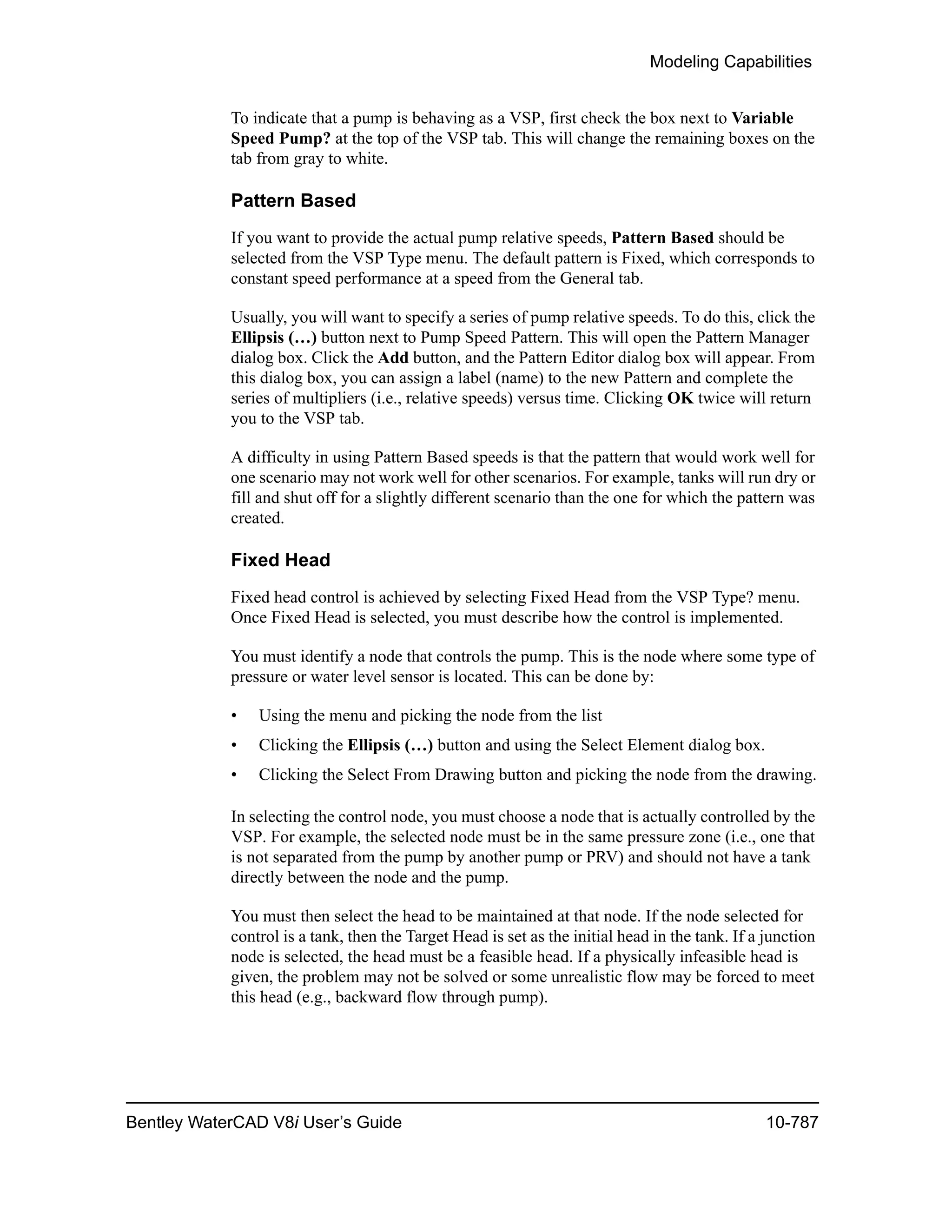 Modeling Capabilities
Bentley WaterCAD V8i User’s Guide 10-787
To indicate that a pump is behaving as a VSP, first check the box next to Variable
Speed Pump? at the top of the VSP tab. This will change the remaining boxes on the
tab from gray to white.
Pattern Based
If you want to provide the actual pump relative speeds, Pattern Based should be
selected from the VSP Type menu. The default pattern is Fixed, which corresponds to
constant speed performance at a speed from the General tab.
Usually, you will want to specify a series of pump relative speeds. To do this, click the
Ellipsis (…) button next to Pump Speed Pattern. This will open the Pattern Manager
dialog box. Click the Add button, and the Pattern Editor dialog box will appear. From
this dialog box, you can assign a label (name) to the new Pattern and complete the
series of multipliers (i.e., relative speeds) versus time. Clicking OK twice will return
you to the VSP tab.
A difficulty in using Pattern Based speeds is that the pattern that would work well for
one scenario may not work well for other scenarios. For example, tanks will run dry or
fill and shut off for a slightly different scenario than the one for which the pattern was
created.
Fixed Head
Fixed head control is achieved by selecting Fixed Head from the VSP Type? menu.
Once Fixed Head is selected, you must describe how the control is implemented.
You must identify a node that controls the pump. This is the node where some type of
pressure or water level sensor is located. This can be done by:
• Using the menu and picking the node from the list
• Clicking the Ellipsis (…) button and using the Select Element dialog box.
• Clicking the Select From Drawing button and picking the node from the drawing.
In selecting the control node, you must choose a node that is actually controlled by the
VSP. For example, the selected node must be in the same pressure zone (i.e., one that
is not separated from the pump by another pump or PRV) and should not have a tank
directly between the node and the pump.
You must then select the head to be maintained at that node. If the node selected for
control is a tank, then the Target Head is set as the initial head in the tank. If a junction
node is selected, the head must be a feasible head. If a physically infeasible head is
given, the problem may not be solved or some unrealistic flow may be forced to meet
this head (e.g., backward flow through pump).
 