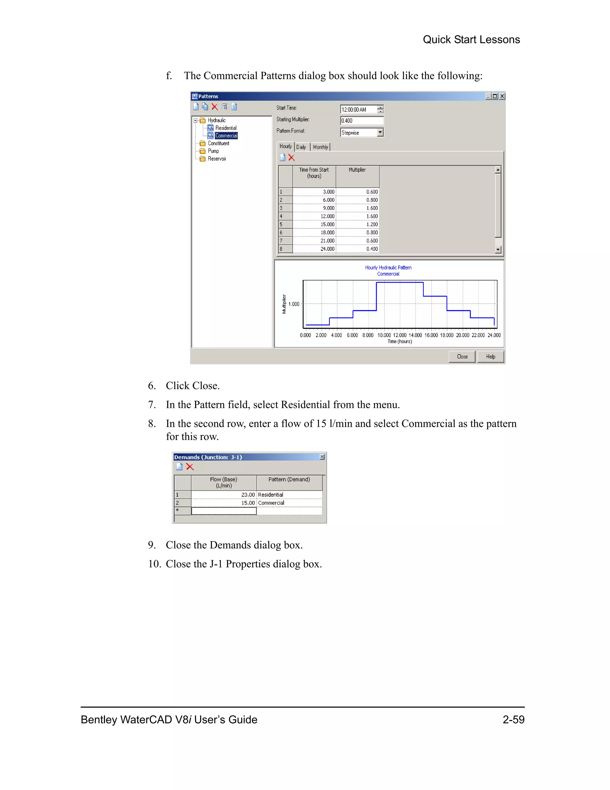 Quick Start Lessons
Bentley WaterCAD V8i User’s Guide 2-59
f. The Commercial Patterns dialog box should look like the following:
6. Click Close.
7. In the Pattern field, select Residential from the menu.
8. In the second row, enter a flow of 15 l/min and select Commercial as the pattern
for this row.
9. Close the Demands dialog box.
10. Close the J-1 Properties dialog box.
 