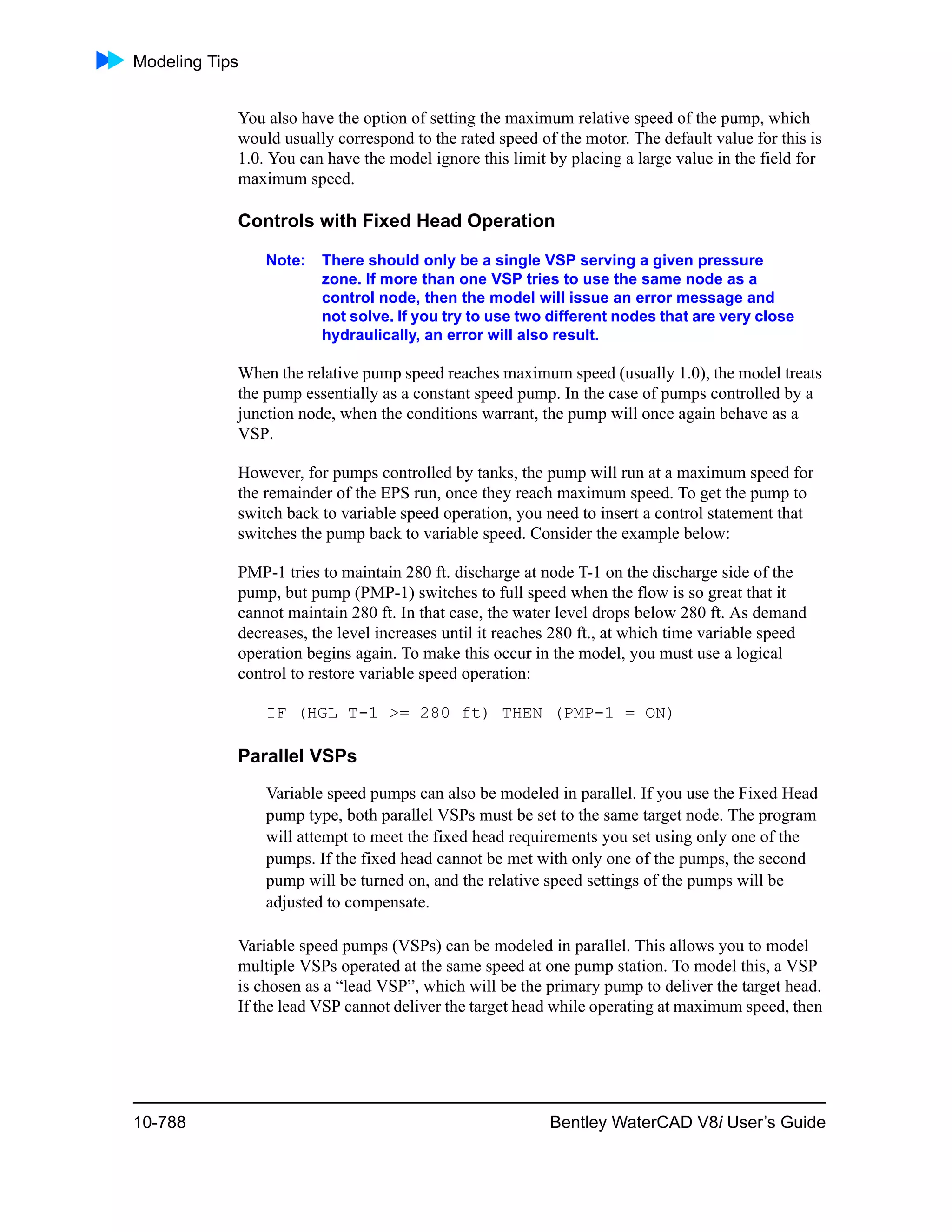 Modeling Tips
10-788 Bentley WaterCAD V8i User’s Guide
You also have the option of setting the maximum relative speed of the pump, which
would usually correspond to the rated speed of the motor. The default value for this is
1.0. You can have the model ignore this limit by placing a large value in the field for
maximum speed.
Controls with Fixed Head Operation
Note: There should only be a single VSP serving a given pressure
zone. If more than one VSP tries to use the same node as a
control node, then the model will issue an error message and
not solve. If you try to use two different nodes that are very close
hydraulically, an error will also result.
When the relative pump speed reaches maximum speed (usually 1.0), the model treats
the pump essentially as a constant speed pump. In the case of pumps controlled by a
junction node, when the conditions warrant, the pump will once again behave as a
VSP.
However, for pumps controlled by tanks, the pump will run at a maximum speed for
the remainder of the EPS run, once they reach maximum speed. To get the pump to
switch back to variable speed operation, you need to insert a control statement that
switches the pump back to variable speed. Consider the example below:
PMP-1 tries to maintain 280 ft. discharge at node T-1 on the discharge side of the
pump, but pump (PMP-1) switches to full speed when the flow is so great that it
cannot maintain 280 ft. In that case, the water level drops below 280 ft. As demand
decreases, the level increases until it reaches 280 ft., at which time variable speed
operation begins again. To make this occur in the model, you must use a logical
control to restore variable speed operation:
IF (HGL T-1 >= 280 ft) THEN (PMP-1 = ON)
Parallel VSPs
Variable speed pumps can also be modeled in parallel. If you use the Fixed Head
pump type, both parallel VSPs must be set to the same target node. The program
will attempt to meet the fixed head requirements you set using only one of the
pumps. If the fixed head cannot be met with only one of the pumps, the second
pump will be turned on, and the relative speed settings of the pumps will be
adjusted to compensate.
Variable speed pumps (VSPs) can be modeled in parallel. This allows you to model
multiple VSPs operated at the same speed at one pump station. To model this, a VSP
is chosen as a “lead VSP”, which will be the primary pump to deliver the target head.
If the lead VSP cannot deliver the target head while operating at maximum speed, then
 