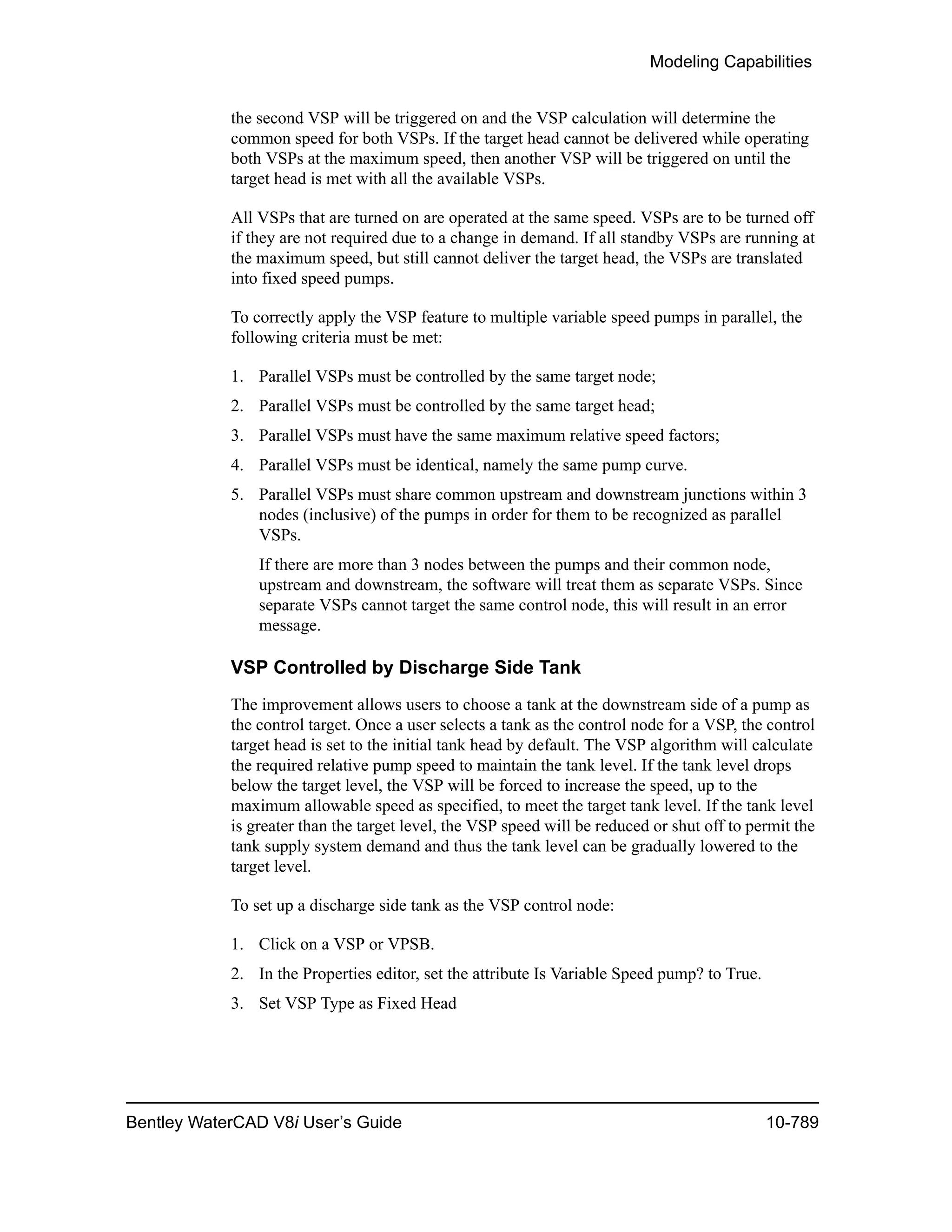 Modeling Capabilities
Bentley WaterCAD V8i User’s Guide 10-789
the second VSP will be triggered on and the VSP calculation will determine the
common speed for both VSPs. If the target head cannot be delivered while operating
both VSPs at the maximum speed, then another VSP will be triggered on until the
target head is met with all the available VSPs.
All VSPs that are turned on are operated at the same speed. VSPs are to be turned off
if they are not required due to a change in demand. If all standby VSPs are running at
the maximum speed, but still cannot deliver the target head, the VSPs are translated
into fixed speed pumps.
To correctly apply the VSP feature to multiple variable speed pumps in parallel, the
following criteria must be met:
1. Parallel VSPs must be controlled by the same target node;
2. Parallel VSPs must be controlled by the same target head;
3. Parallel VSPs must have the same maximum relative speed factors;
4. Parallel VSPs must be identical, namely the same pump curve.
5. Parallel VSPs must share common upstream and downstream junctions within 3
nodes (inclusive) of the pumps in order for them to be recognized as parallel
VSPs.
If there are more than 3 nodes between the pumps and their common node,
upstream and downstream, the software will treat them as separate VSPs. Since
separate VSPs cannot target the same control node, this will result in an error
message.
VSP Controlled by Discharge Side Tank
The improvement allows users to choose a tank at the downstream side of a pump as
the control target. Once a user selects a tank as the control node for a VSP, the control
target head is set to the initial tank head by default. The VSP algorithm will calculate
the required relative pump speed to maintain the tank level. If the tank level drops
below the target level, the VSP will be forced to increase the speed, up to the
maximum allowable speed as specified, to meet the target tank level. If the tank level
is greater than the target level, the VSP speed will be reduced or shut off to permit the
tank supply system demand and thus the tank level can be gradually lowered to the
target level.
To set up a discharge side tank as the VSP control node:
1. Click on a VSP or VPSB.
2. In the Properties editor, set the attribute Is Variable Speed pump? to True.
3. Set VSP Type as Fixed Head
 