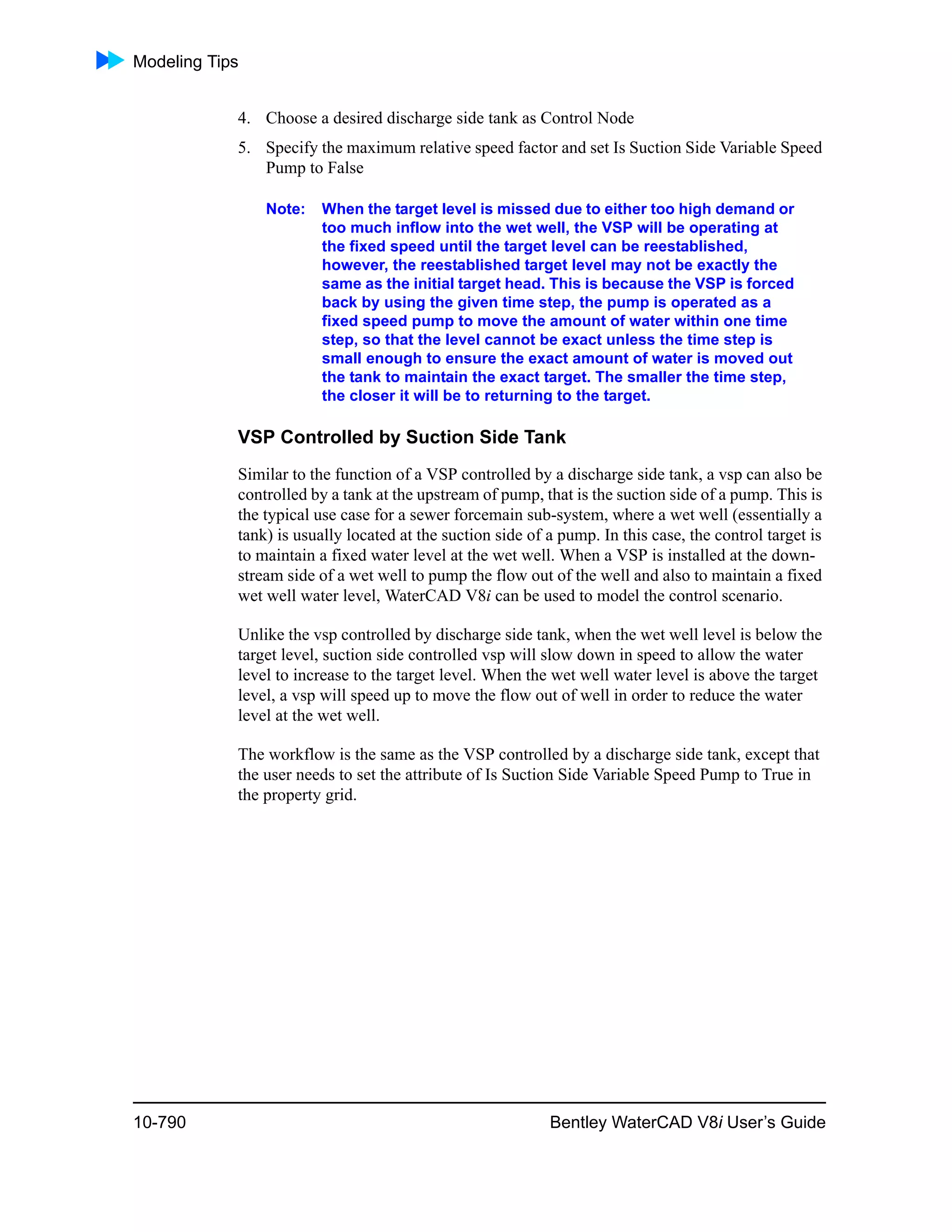 Modeling Tips
10-790 Bentley WaterCAD V8i User’s Guide
4. Choose a desired discharge side tank as Control Node
5. Specify the maximum relative speed factor and set Is Suction Side Variable Speed
Pump to False
Note: When the target level is missed due to either too high demand or
too much inflow into the wet well, the VSP will be operating at
the fixed speed until the target level can be reestablished,
however, the reestablished target level may not be exactly the
same as the initial target head. This is because the VSP is forced
back by using the given time step, the pump is operated as a
fixed speed pump to move the amount of water within one time
step, so that the level cannot be exact unless the time step is
small enough to ensure the exact amount of water is moved out
the tank to maintain the exact target. The smaller the time step,
the closer it will be to returning to the target.
VSP Controlled by Suction Side Tank
Similar to the function of a VSP controlled by a discharge side tank, a vsp can also be
controlled by a tank at the upstream of pump, that is the suction side of a pump. This is
the typical use case for a sewer forcemain sub-system, where a wet well (essentially a
tank) is usually located at the suction side of a pump. In this case, the control target is
to maintain a fixed water level at the wet well. When a VSP is installed at the down-
stream side of a wet well to pump the flow out of the well and also to maintain a fixed
wet well water level, WaterCAD V8i can be used to model the control scenario.
Unlike the vsp controlled by discharge side tank, when the wet well level is below the
target level, suction side controlled vsp will slow down in speed to allow the water
level to increase to the target level. When the wet well water level is above the target
level, a vsp will speed up to move the flow out of well in order to reduce the water
level at the wet well.
The workflow is the same as the VSP controlled by a discharge side tank, except that
the user needs to set the attribute of Is Suction Side Variable Speed Pump to True in
the property grid.
 