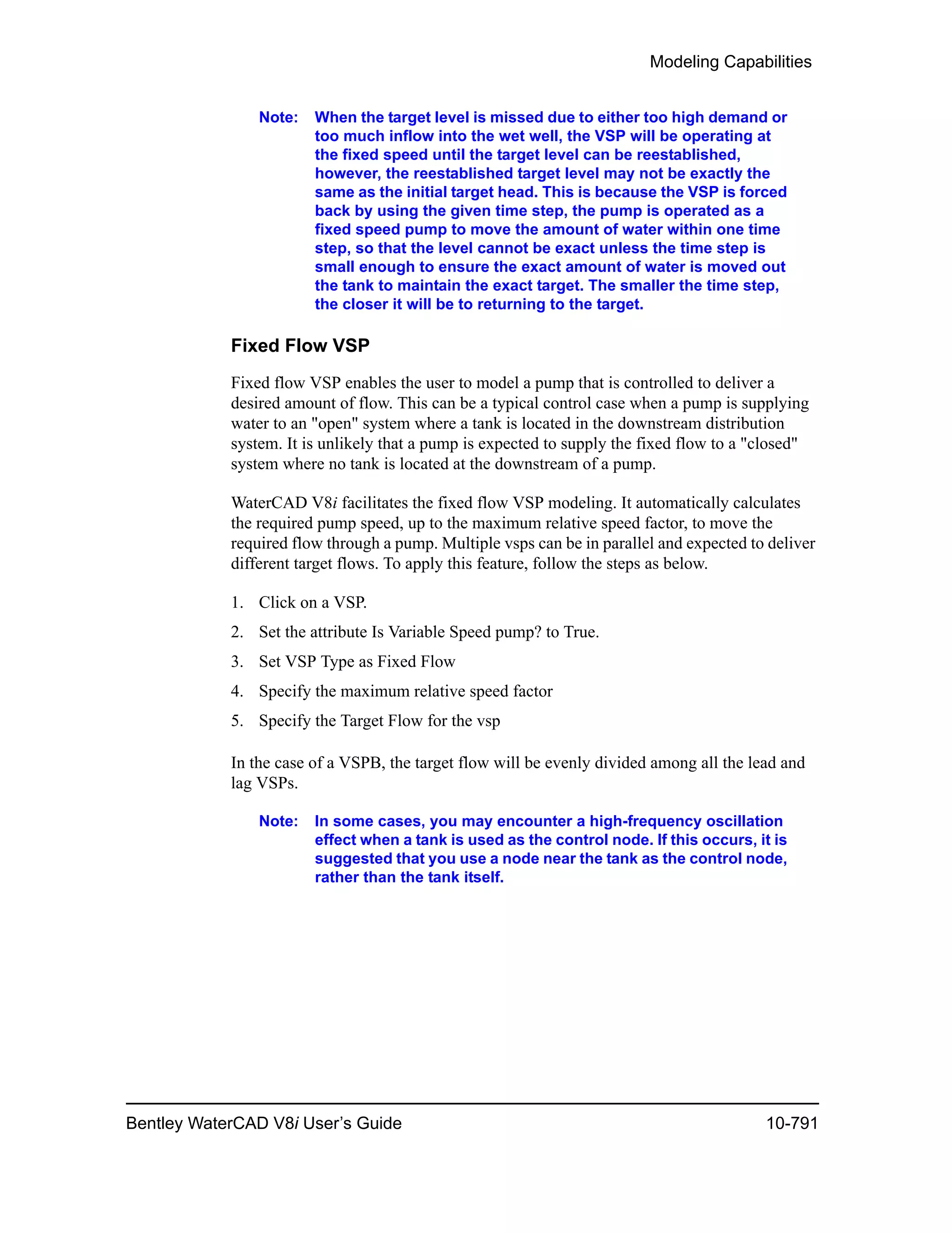 Modeling Capabilities
Bentley WaterCAD V8i User’s Guide 10-791
Note: When the target level is missed due to either too high demand or
too much inflow into the wet well, the VSP will be operating at
the fixed speed until the target level can be reestablished,
however, the reestablished target level may not be exactly the
same as the initial target head. This is because the VSP is forced
back by using the given time step, the pump is operated as a
fixed speed pump to move the amount of water within one time
step, so that the level cannot be exact unless the time step is
small enough to ensure the exact amount of water is moved out
the tank to maintain the exact target. The smaller the time step,
the closer it will be to returning to the target.
Fixed Flow VSP
Fixed flow VSP enables the user to model a pump that is controlled to deliver a
desired amount of flow. This can be a typical control case when a pump is supplying
water to an "open" system where a tank is located in the downstream distribution
system. It is unlikely that a pump is expected to supply the fixed flow to a "closed"
system where no tank is located at the downstream of a pump.
WaterCAD V8i facilitates the fixed flow VSP modeling. It automatically calculates
the required pump speed, up to the maximum relative speed factor, to move the
required flow through a pump. Multiple vsps can be in parallel and expected to deliver
different target flows. To apply this feature, follow the steps as below.
1. Click on a VSP.
2. Set the attribute Is Variable Speed pump? to True.
3. Set VSP Type as Fixed Flow
4. Specify the maximum relative speed factor
5. Specify the Target Flow for the vsp
In the case of a VSPB, the target flow will be evenly divided among all the lead and
lag VSPs.
Note: In some cases, you may encounter a high-frequency oscillation
effect when a tank is used as the control node. If this occurs, it is
suggested that you use a node near the tank as the control node,
rather than the tank itself.
 