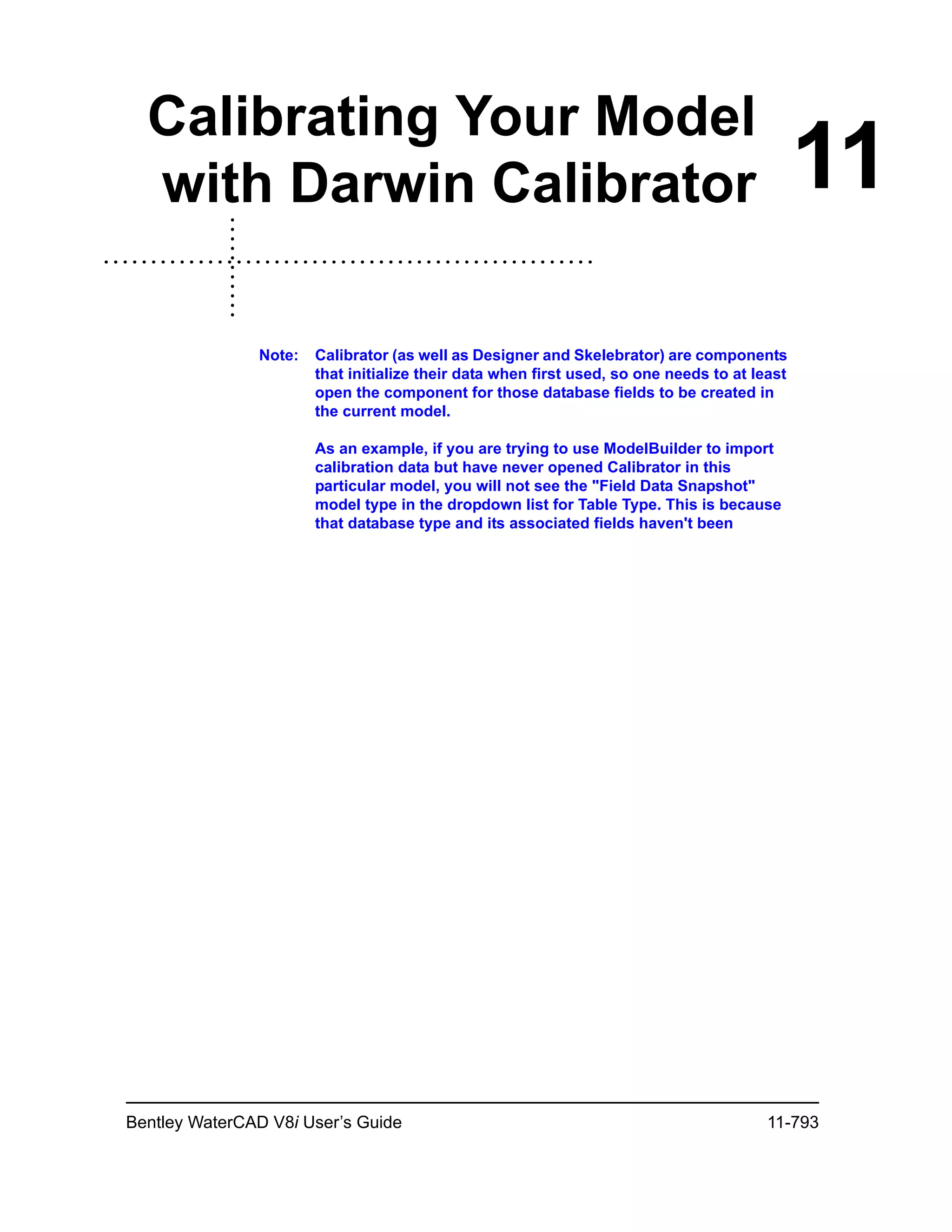 Bentley WaterCAD V8i User’s Guide 11-793
11
Calibrating Your Model
with Darwin Calibrator
Note: Calibrator (as well as Designer and Skelebrator) are components
that initialize their data when first used, so one needs to at least
open the component for those database fields to be created in
the current model.
As an example, if you are trying to use ModelBuilder to import
calibration data but have never opened Calibrator in this
particular model, you will not see the "Field Data Snapshot"
model type in the dropdown list for Table Type. This is because
that database type and its associated fields haven't been
 