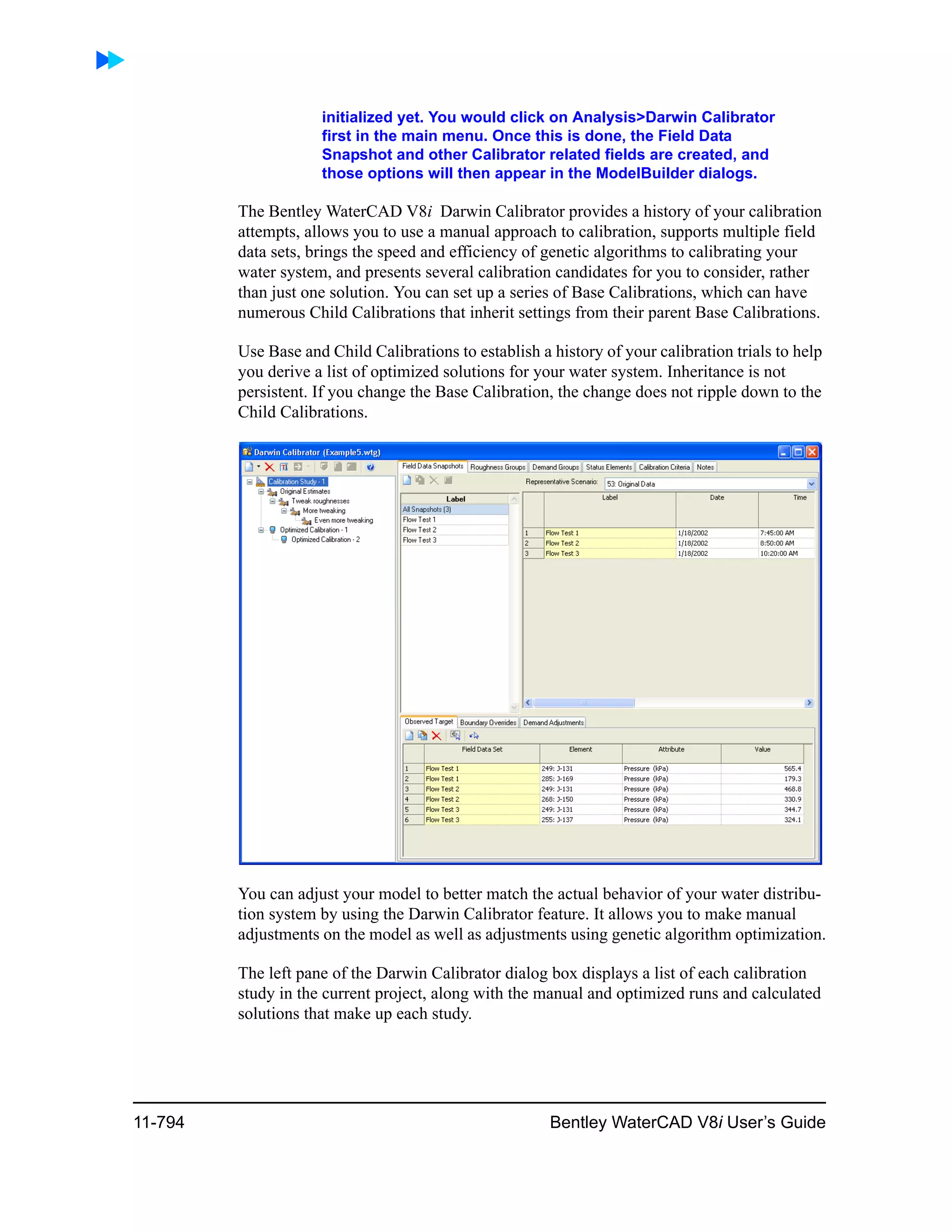 11-794 Bentley WaterCAD V8i User’s Guide
initialized yet. You would click on Analysis>Darwin Calibrator
first in the main menu. Once this is done, the Field Data
Snapshot and other Calibrator related fields are created, and
those options will then appear in the ModelBuilder dialogs.
The Bentley WaterCAD V8i Darwin Calibrator provides a history of your calibration
attempts, allows you to use a manual approach to calibration, supports multiple field
data sets, brings the speed and efficiency of genetic algorithms to calibrating your
water system, and presents several calibration candidates for you to consider, rather
than just one solution. You can set up a series of Base Calibrations, which can have
numerous Child Calibrations that inherit settings from their parent Base Calibrations.
Use Base and Child Calibrations to establish a history of your calibration trials to help
you derive a list of optimized solutions for your water system. Inheritance is not
persistent. If you change the Base Calibration, the change does not ripple down to the
Child Calibrations.
You can adjust your model to better match the actual behavior of your water distribu-
tion system by using the Darwin Calibrator feature. It allows you to make manual
adjustments on the model as well as adjustments using genetic algorithm optimization.
The left pane of the Darwin Calibrator dialog box displays a list of each calibration
study in the current project, along with the manual and optimized runs and calculated
solutions that make up each study.
 