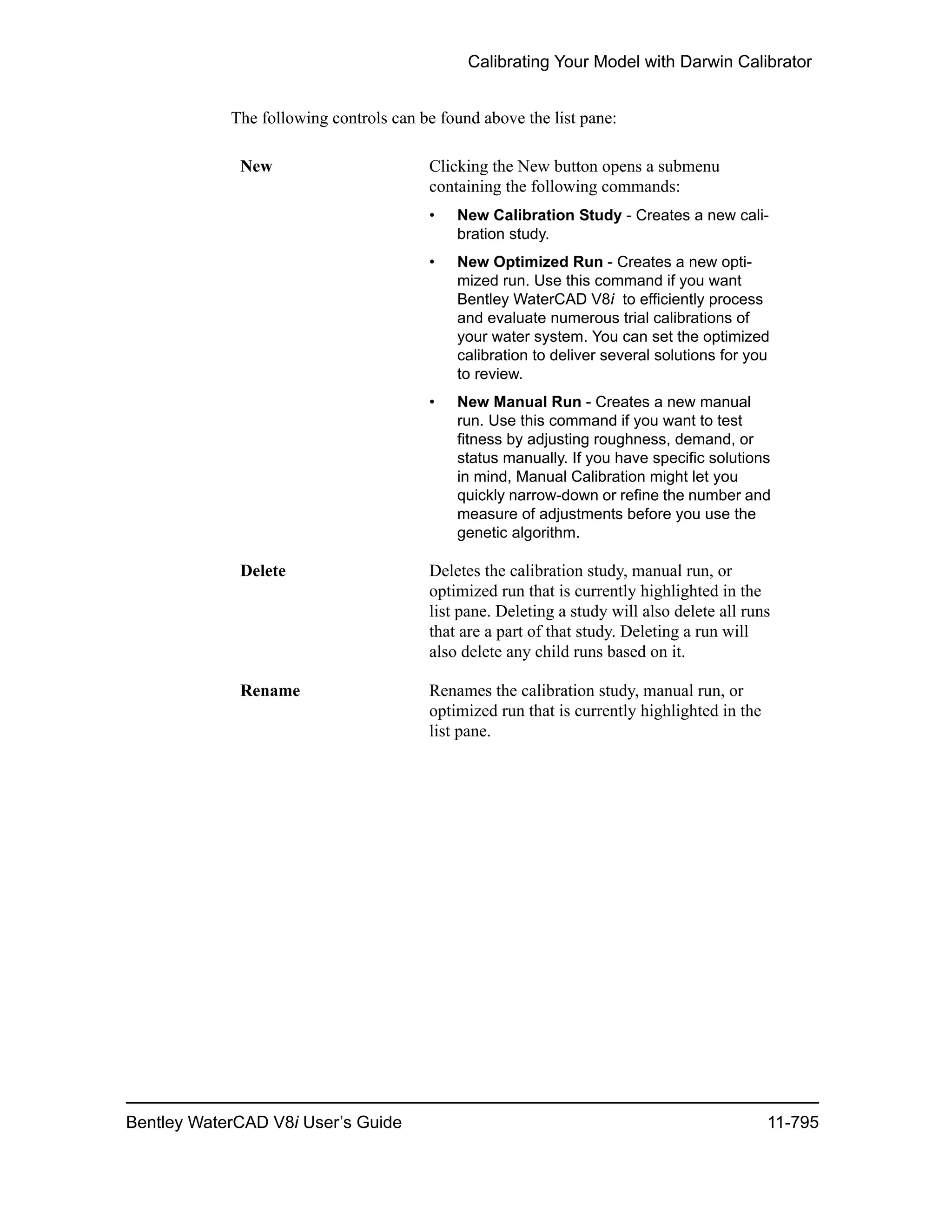 Calibrating Your Model with Darwin Calibrator
Bentley WaterCAD V8i User’s Guide 11-795
The following controls can be found above the list pane:
New Clicking the New button opens a submenu
containing the following commands:
• New Calibration Study - Creates a new cali-
bration study.
• New Optimized Run - Creates a new opti-
mized run. Use this command if you want
Bentley WaterCAD V8i to efficiently process
and evaluate numerous trial calibrations of
your water system. You can set the optimized
calibration to deliver several solutions for you
to review.
• New Manual Run - Creates a new manual
run. Use this command if you want to test
fitness by adjusting roughness, demand, or
status manually. If you have specific solutions
in mind, Manual Calibration might let you
quickly narrow-down or refine the number and
measure of adjustments before you use the
genetic algorithm.
Delete Deletes the calibration study, manual run, or
optimized run that is currently highlighted in the
list pane. Deleting a study will also delete all runs
that are a part of that study. Deleting a run will
also delete any child runs based on it.
Rename Renames the calibration study, manual run, or
optimized run that is currently highlighted in the
list pane.
 
