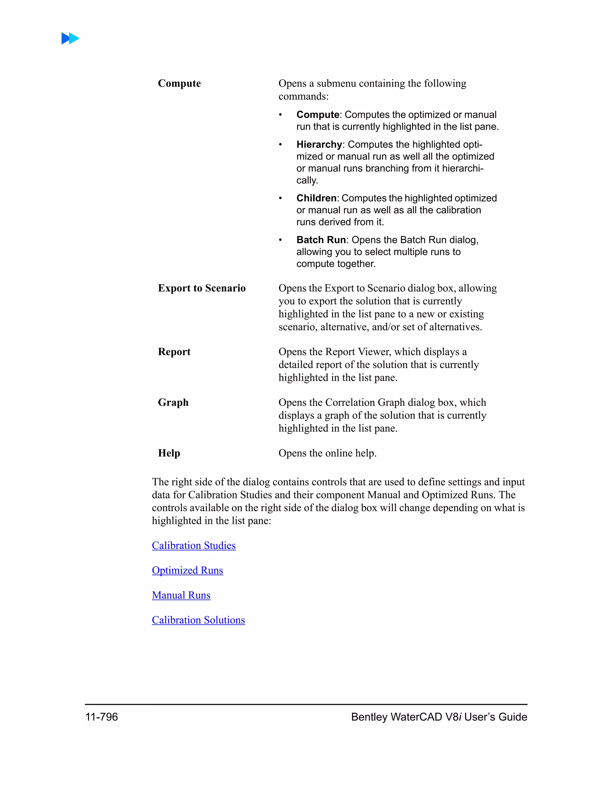 11-796 Bentley WaterCAD V8i User’s Guide
The right side of the dialog contains controls that are used to define settings and input
data for Calibration Studies and their component Manual and Optimized Runs. The
controls available on the right side of the dialog box will change depending on what is
highlighted in the list pane:
Calibration Studies
Optimized Runs
Manual Runs
Calibration Solutions
Compute Opens a submenu containing the following
commands:
• Compute: Computes the optimized or manual
run that is currently highlighted in the list pane.
• Hierarchy: Computes the highlighted opti-
mized or manual run as well all the optimized
or manual runs branching from it hierarchi-
cally.
• Children: Computes the highlighted optimized
or manual run as well as all the calibration
runs derived from it.
• Batch Run: Opens the Batch Run dialog,
allowing you to select multiple runs to
compute together.
Export to Scenario Opens the Export to Scenario dialog box, allowing
you to export the solution that is currently
highlighted in the list pane to a new or existing
scenario, alternative, and/or set of alternatives.
Report Opens the Report Viewer, which displays a
detailed report of the solution that is currently
highlighted in the list pane.
Graph Opens the Correlation Graph dialog box, which
displays a graph of the solution that is currently
highlighted in the list pane.
Help Opens the online help.
 