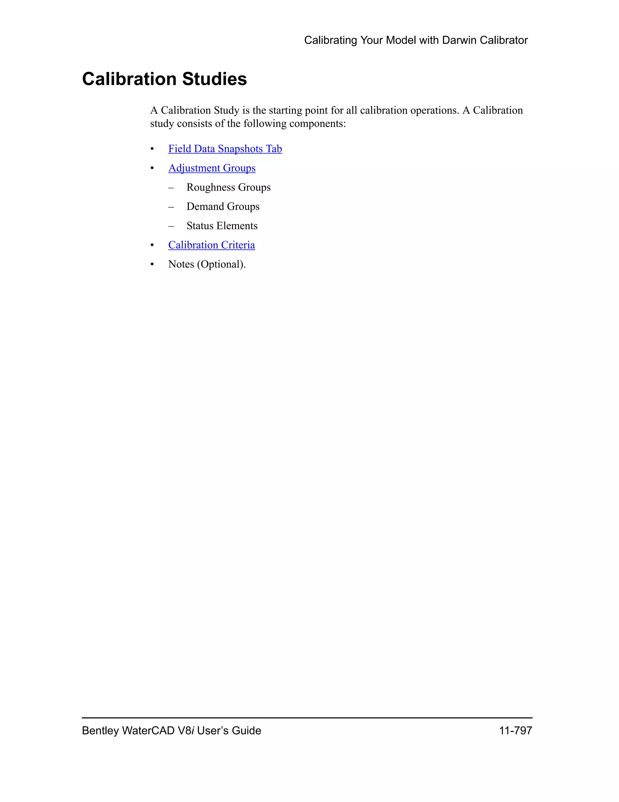 Calibrating Your Model with Darwin Calibrator
Bentley WaterCAD V8i User’s Guide 11-797
Calibration Studies
A Calibration Study is the starting point for all calibration operations. A Calibration
study consists of the following components:
• Field Data Snapshots Tab
• Adjustment Groups
– Roughness Groups
– Demand Groups
– Status Elements
• Calibration Criteria
• Notes (Optional).
 