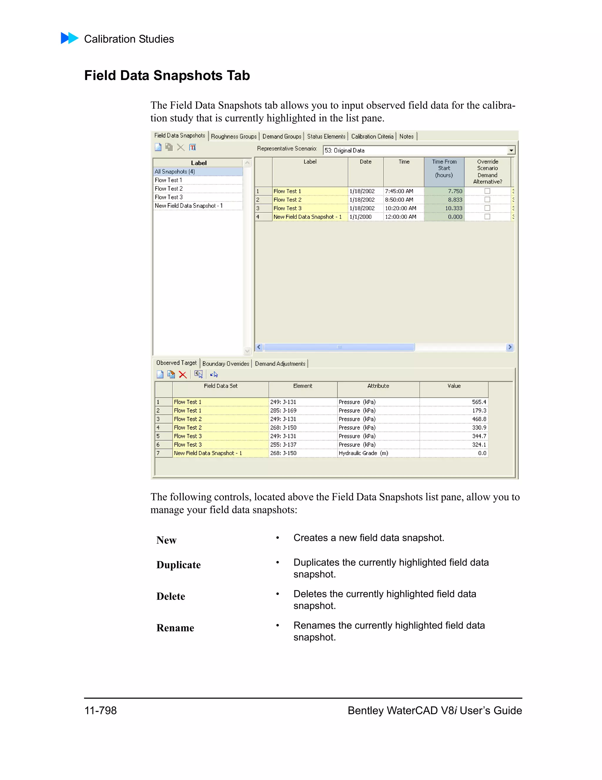 Calibration Studies
11-798 Bentley WaterCAD V8i User’s Guide
Field Data Snapshots Tab
The Field Data Snapshots tab allows you to input observed field data for the calibra-
tion study that is currently highlighted in the list pane.
The following controls, located above the Field Data Snapshots list pane, allow you to
manage your field data snapshots:
New • Creates a new field data snapshot.
Duplicate • Duplicates the currently highlighted field data
snapshot.
Delete • Deletes the currently highlighted field data
snapshot.
Rename • Renames the currently highlighted field data
snapshot.
 