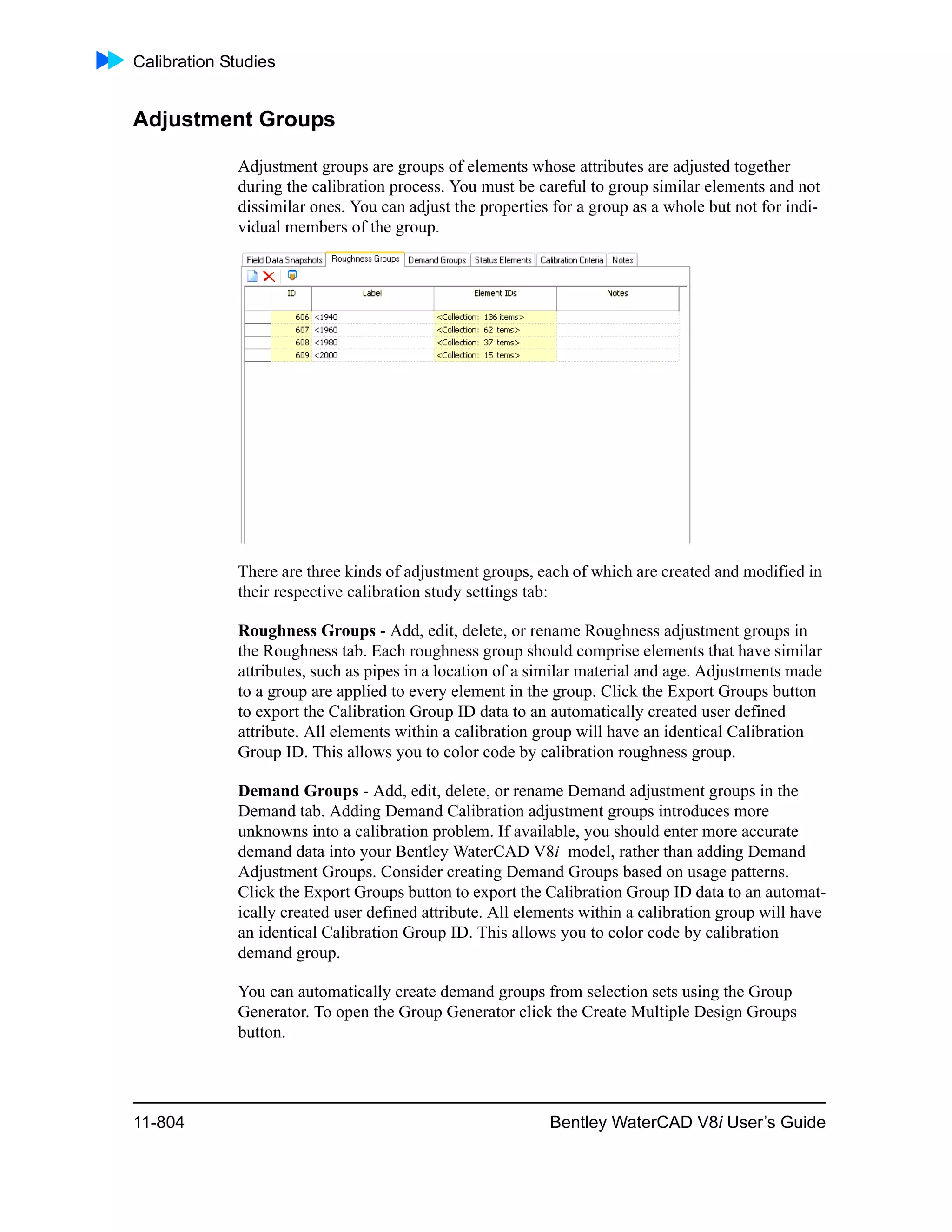 Calibration Studies
11-804 Bentley WaterCAD V8i User’s Guide
Adjustment Groups
Adjustment groups are groups of elements whose attributes are adjusted together
during the calibration process. You must be careful to group similar elements and not
dissimilar ones. You can adjust the properties for a group as a whole but not for indi-
vidual members of the group.
There are three kinds of adjustment groups, each of which are created and modified in
their respective calibration study settings tab:
Roughness Groups - Add, edit, delete, or rename Roughness adjustment groups in
the Roughness tab. Each roughness group should comprise elements that have similar
attributes, such as pipes in a location of a similar material and age. Adjustments made
to a group are applied to every element in the group. Click the Export Groups button
to export the Calibration Group ID data to an automatically created user defined
attribute. All elements within a calibration group will have an identical Calibration
Group ID. This allows you to color code by calibration roughness group.
Demand Groups - Add, edit, delete, or rename Demand adjustment groups in the
Demand tab. Adding Demand Calibration adjustment groups introduces more
unknowns into a calibration problem. If available, you should enter more accurate
demand data into your Bentley WaterCAD V8i model, rather than adding Demand
Adjustment Groups. Consider creating Demand Groups based on usage patterns.
Click the Export Groups button to export the Calibration Group ID data to an automat-
ically created user defined attribute. All elements within a calibration group will have
an identical Calibration Group ID. This allows you to color code by calibration
demand group.
You can automatically create demand groups from selection sets using the Group
Generator. To open the Group Generator click the Create Multiple Design Groups
button.
 