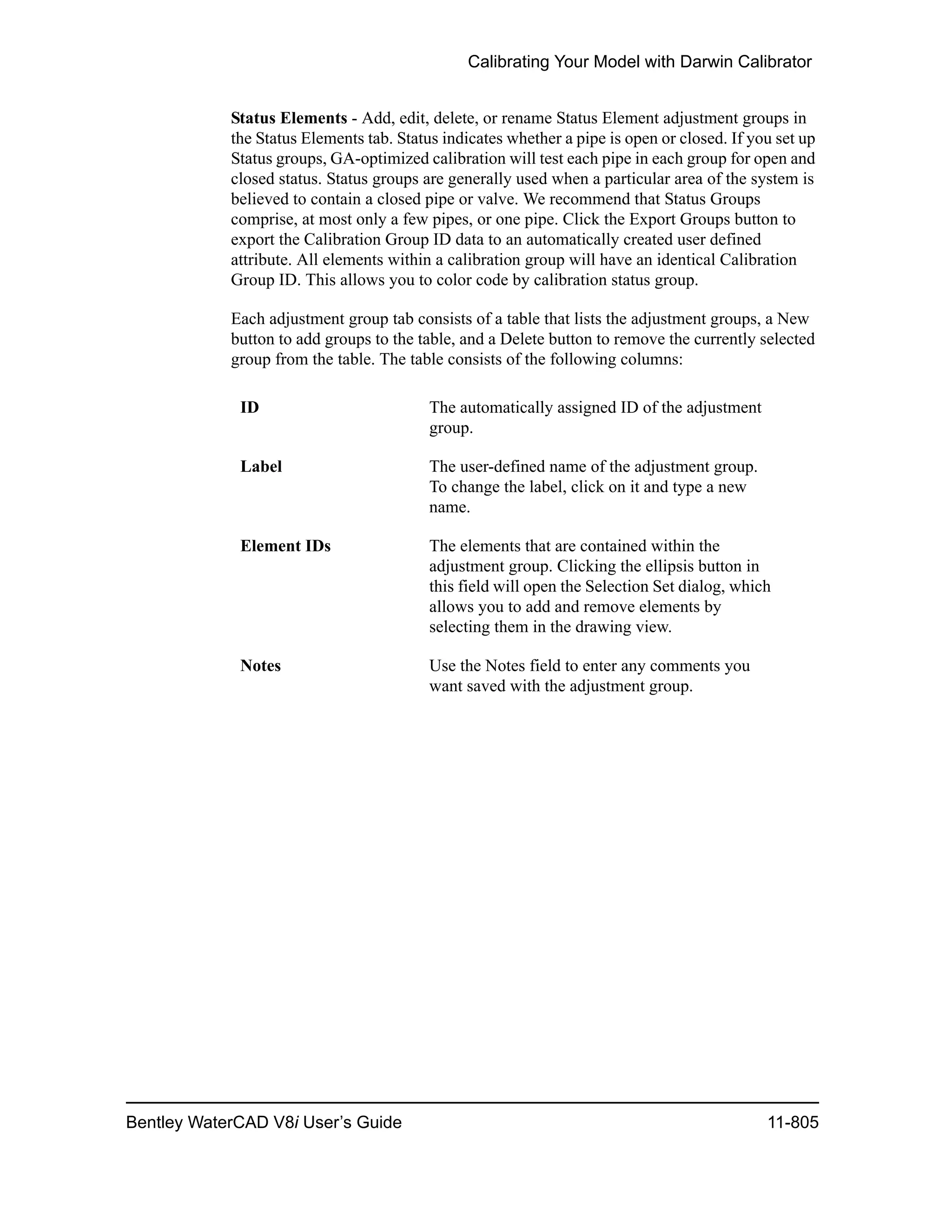 Calibrating Your Model with Darwin Calibrator
Bentley WaterCAD V8i User’s Guide 11-805
Status Elements - Add, edit, delete, or rename Status Element adjustment groups in
the Status Elements tab. Status indicates whether a pipe is open or closed. If you set up
Status groups, GA-optimized calibration will test each pipe in each group for open and
closed status. Status groups are generally used when a particular area of the system is
believed to contain a closed pipe or valve. We recommend that Status Groups
comprise, at most only a few pipes, or one pipe. Click the Export Groups button to
export the Calibration Group ID data to an automatically created user defined
attribute. All elements within a calibration group will have an identical Calibration
Group ID. This allows you to color code by calibration status group.
Each adjustment group tab consists of a table that lists the adjustment groups, a New
button to add groups to the table, and a Delete button to remove the currently selected
group from the table. The table consists of the following columns:
ID The automatically assigned ID of the adjustment
group.
Label The user-defined name of the adjustment group.
To change the label, click on it and type a new
name.
Element IDs The elements that are contained within the
adjustment group. Clicking the ellipsis button in
this field will open the Selection Set dialog, which
allows you to add and remove elements by
selecting them in the drawing view.
Notes Use the Notes field to enter any comments you
want saved with the adjustment group.
 