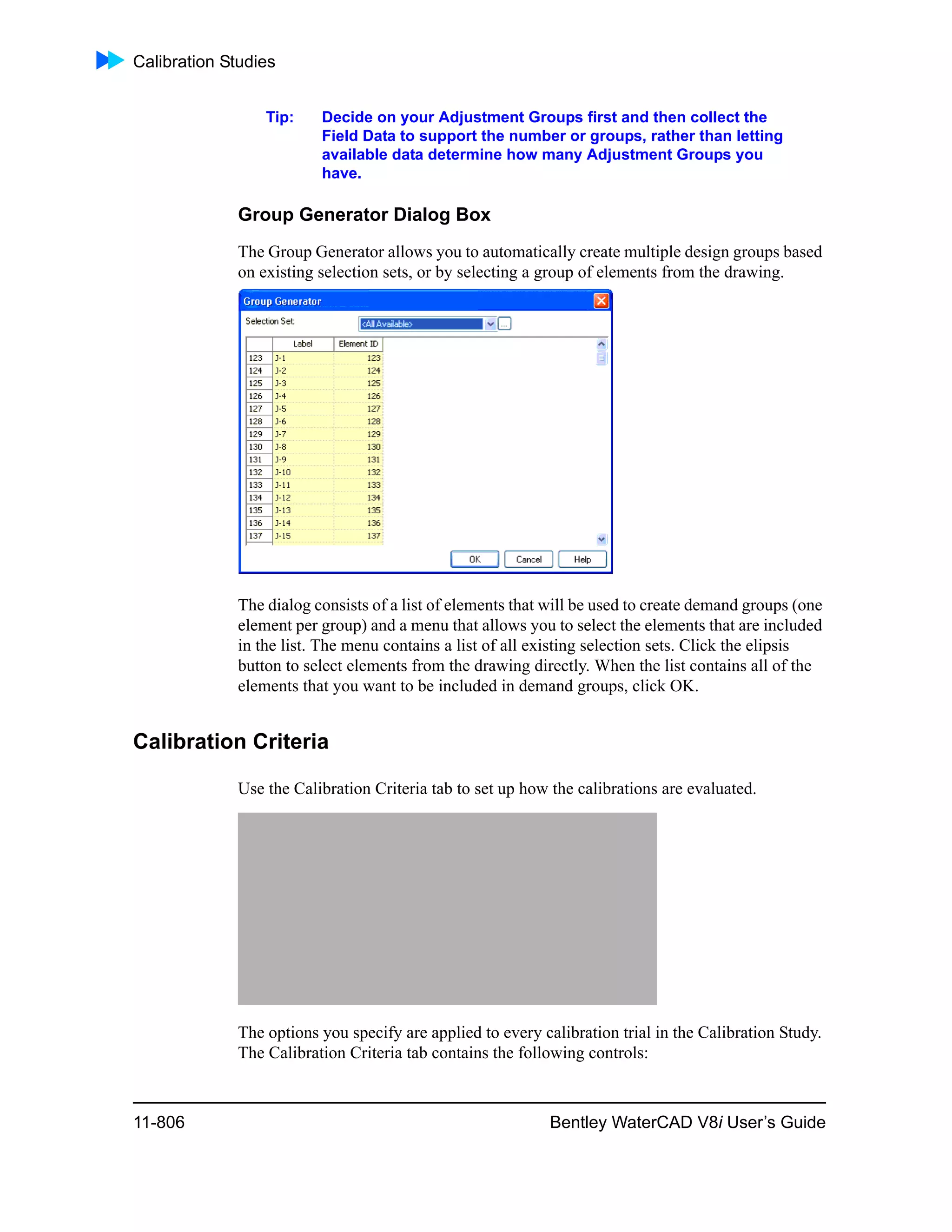 Calibration Studies
11-806 Bentley WaterCAD V8i User’s Guide
Tip: Decide on your Adjustment Groups first and then collect the
Field Data to support the number or groups, rather than letting
available data determine how many Adjustment Groups you
have.
Group Generator Dialog Box
The Group Generator allows you to automatically create multiple design groups based
on existing selection sets, or by selecting a group of elements from the drawing.
The dialog consists of a list of elements that will be used to create demand groups (one
element per group) and a menu that allows you to select the elements that are included
in the list. The menu contains a list of all existing selection sets. Click the elipsis
button to select elements from the drawing directly. When the list contains all of the
elements that you want to be included in demand groups, click OK.
Calibration Criteria
Use the Calibration Criteria tab to set up how the calibrations are evaluated.
The options you specify are applied to every calibration trial in the Calibration Study.
The Calibration Criteria tab contains the following controls:
 