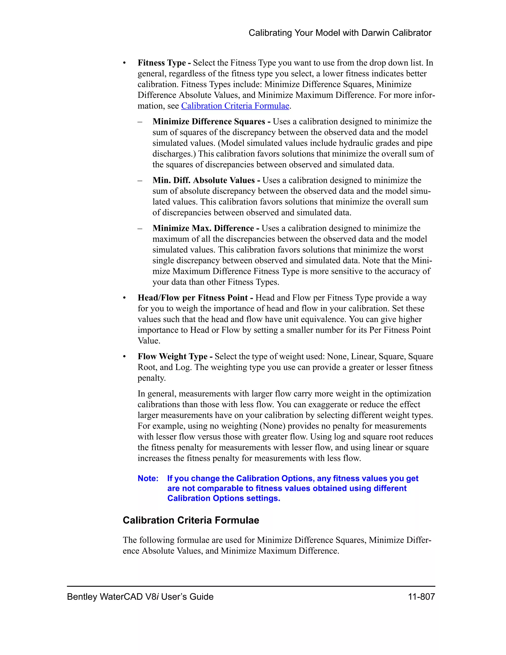 Calibrating Your Model with Darwin Calibrator
Bentley WaterCAD V8i User’s Guide 11-807
• Fitness Type - Select the Fitness Type you want to use from the drop down list. In
general, regardless of the fitness type you select, a lower fitness indicates better
calibration. Fitness Types include: Minimize Difference Squares, Minimize
Difference Absolute Values, and Minimize Maximum Difference. For more infor-
mation, see Calibration Criteria Formulae.
– Minimize Difference Squares - Uses a calibration designed to minimize the
sum of squares of the discrepancy between the observed data and the model
simulated values. (Model simulated values include hydraulic grades and pipe
discharges.) This calibration favors solutions that minimize the overall sum of
the squares of discrepancies between observed and simulated data.
– Min. Diff. Absolute Values - Uses a calibration designed to minimize the
sum of absolute discrepancy between the observed data and the model simu-
lated values. This calibration favors solutions that minimize the overall sum
of discrepancies between observed and simulated data.
– Minimize Max. Difference - Uses a calibration designed to minimize the
maximum of all the discrepancies between the observed data and the model
simulated values. This calibration favors solutions that minimize the worst
single discrepancy between observed and simulated data. Note that the Mini-
mize Maximum Difference Fitness Type is more sensitive to the accuracy of
your data than other Fitness Types.
• Head/Flow per Fitness Point - Head and Flow per Fitness Type provide a way
for you to weigh the importance of head and flow in your calibration. Set these
values such that the head and flow have unit equivalence. You can give higher
importance to Head or Flow by setting a smaller number for its Per Fitness Point
Value.
• Flow Weight Type - Select the type of weight used: None, Linear, Square, Square
Root, and Log. The weighting type you use can provide a greater or lesser fitness
penalty.
In general, measurements with larger flow carry more weight in the optimization
calibrations than those with less flow. You can exaggerate or reduce the effect
larger measurements have on your calibration by selecting different weight types.
For example, using no weighting (None) provides no penalty for measurements
with lesser flow versus those with greater flow. Using log and square root reduces
the fitness penalty for measurements with lesser flow, and using linear or square
increases the fitness penalty for measurements with less flow.
Note: If you change the Calibration Options, any fitness values you get
are not comparable to fitness values obtained using different
Calibration Options settings.
Calibration Criteria Formulae
The following formulae are used for Minimize Difference Squares, Minimize Differ-
ence Absolute Values, and Minimize Maximum Difference.
 