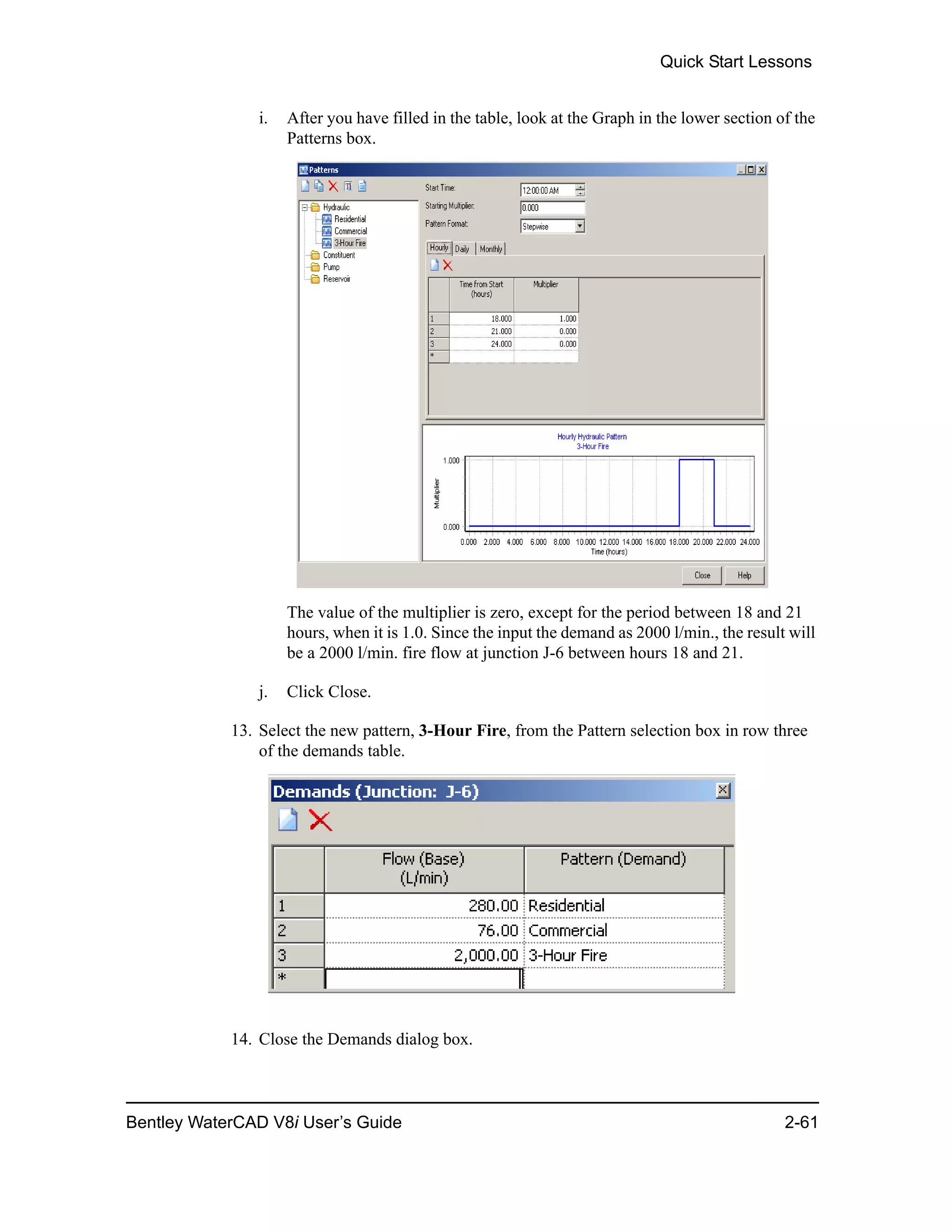 Quick Start Lessons
Bentley WaterCAD V8i User’s Guide 2-61
i. After you have filled in the table, look at the Graph in the lower section of the
Patterns box.
The value of the multiplier is zero, except for the period between 18 and 21
hours, when it is 1.0. Since the input the demand as 2000 l/min., the result will
be a 2000 l/min. fire flow at junction J-6 between hours 18 and 21.
j. Click Close.
13. Select the new pattern, 3-Hour Fire, from the Pattern selection box in row three
of the demands table.
14. Close the Demands dialog box.
 
