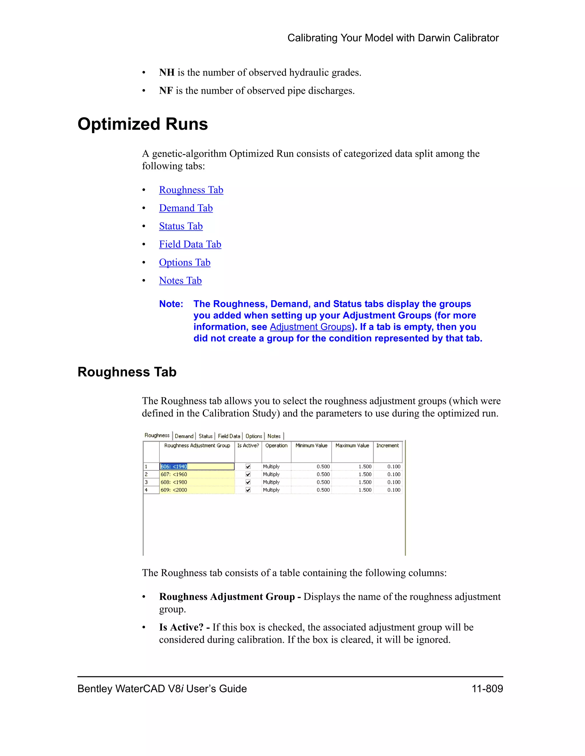 Calibrating Your Model with Darwin Calibrator
Bentley WaterCAD V8i User’s Guide 11-809
• NH is the number of observed hydraulic grades.
• NF is the number of observed pipe discharges.
Optimized Runs
A genetic-algorithm Optimized Run consists of categorized data split among the
following tabs:
• Roughness Tab
• Demand Tab
• Status Tab
• Field Data Tab
• Options Tab
• Notes Tab
Note: The Roughness, Demand, and Status tabs display the groups
you added when setting up your Adjustment Groups (for more
information, see Adjustment Groups). If a tab is empty, then you
did not create a group for the condition represented by that tab.
Roughness Tab
The Roughness tab allows you to select the roughness adjustment groups (which were
defined in the Calibration Study) and the parameters to use durin