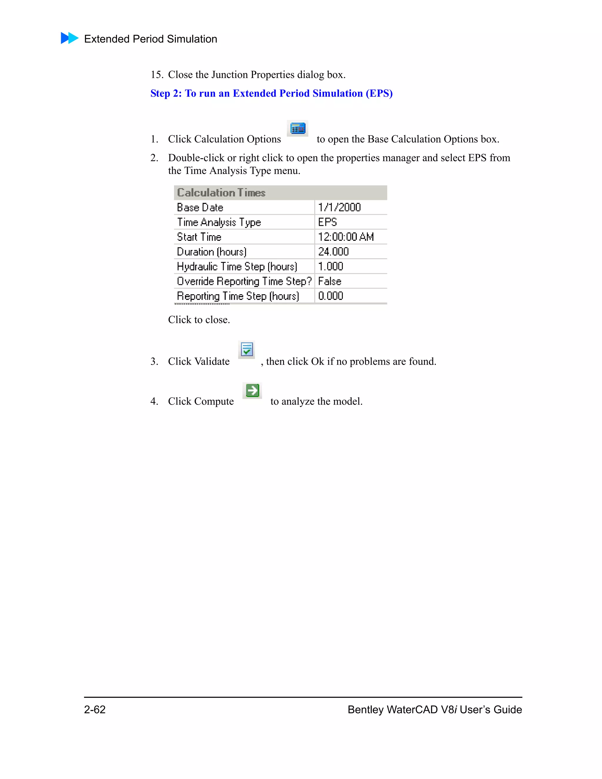 Extended Period Simulation
2-62 Bentley WaterCAD V8i User’s Guide
15. Close the Junction Properties dialog box.
Step 2: To run an Extended Period Simulation (EPS)
1. Click Calculation Options to open the Base Calculation Options box.
2. Double-click or right click to open the properties manager and select EPS from
the Time Analysis Type menu.
Click to close.
3. Click Validate , then click Ok if no problems are found.
4. Click Compute to analyze the model.
 
