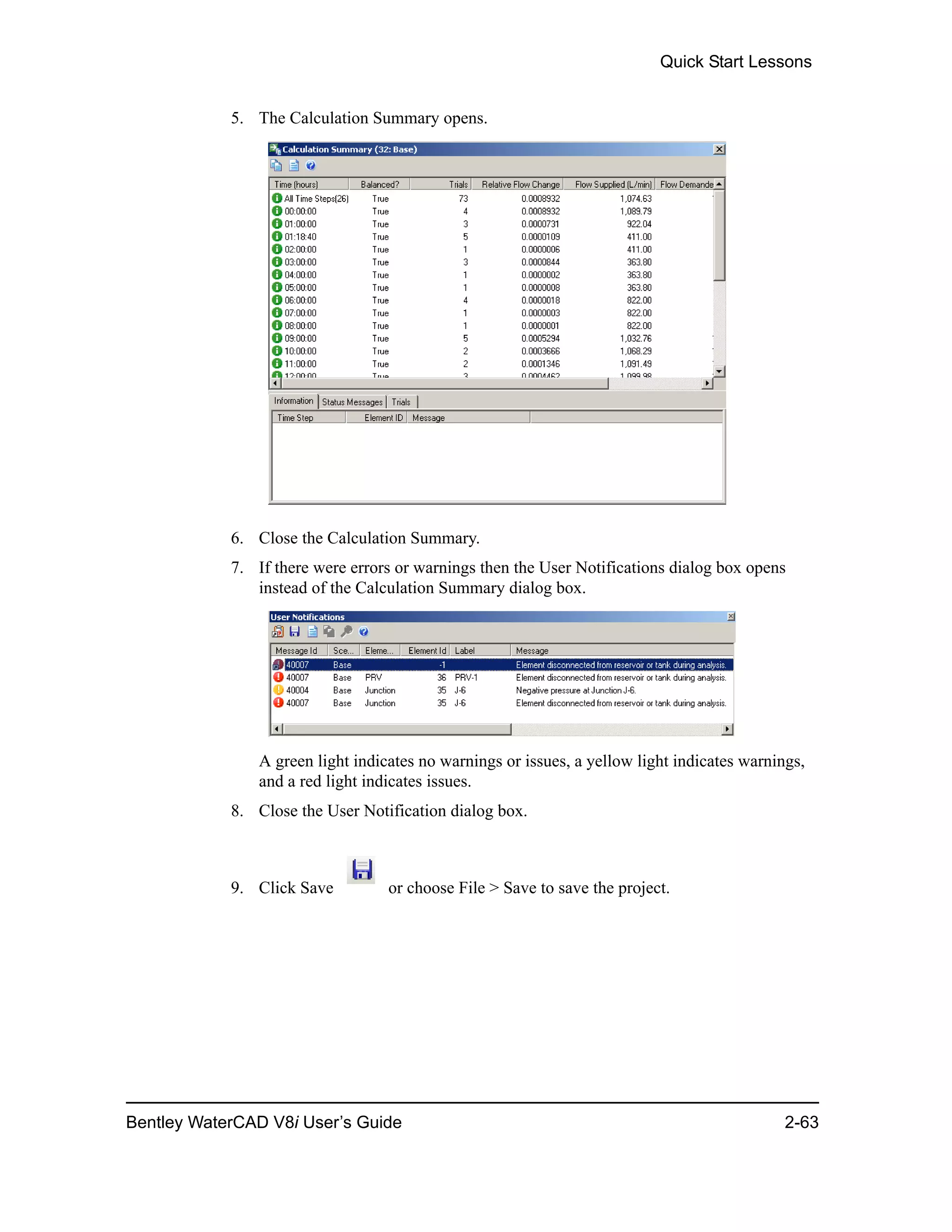 Quick Start Lessons
Bentley WaterCAD V8i User’s Guide 2-63
5. The Calculation Summary opens.
6. Close the Calculation Summary.
7. If there were errors or warnings then the User Notifications dialog box opens
instead of the Calculation Summary dialog box.
A green light indicates no warnings or issues, a yellow light indicates warnings,
and a red light indicates issues.
8. Close the User Notification dialog box.
9. Click Save or choose File > Save to save the project.
 