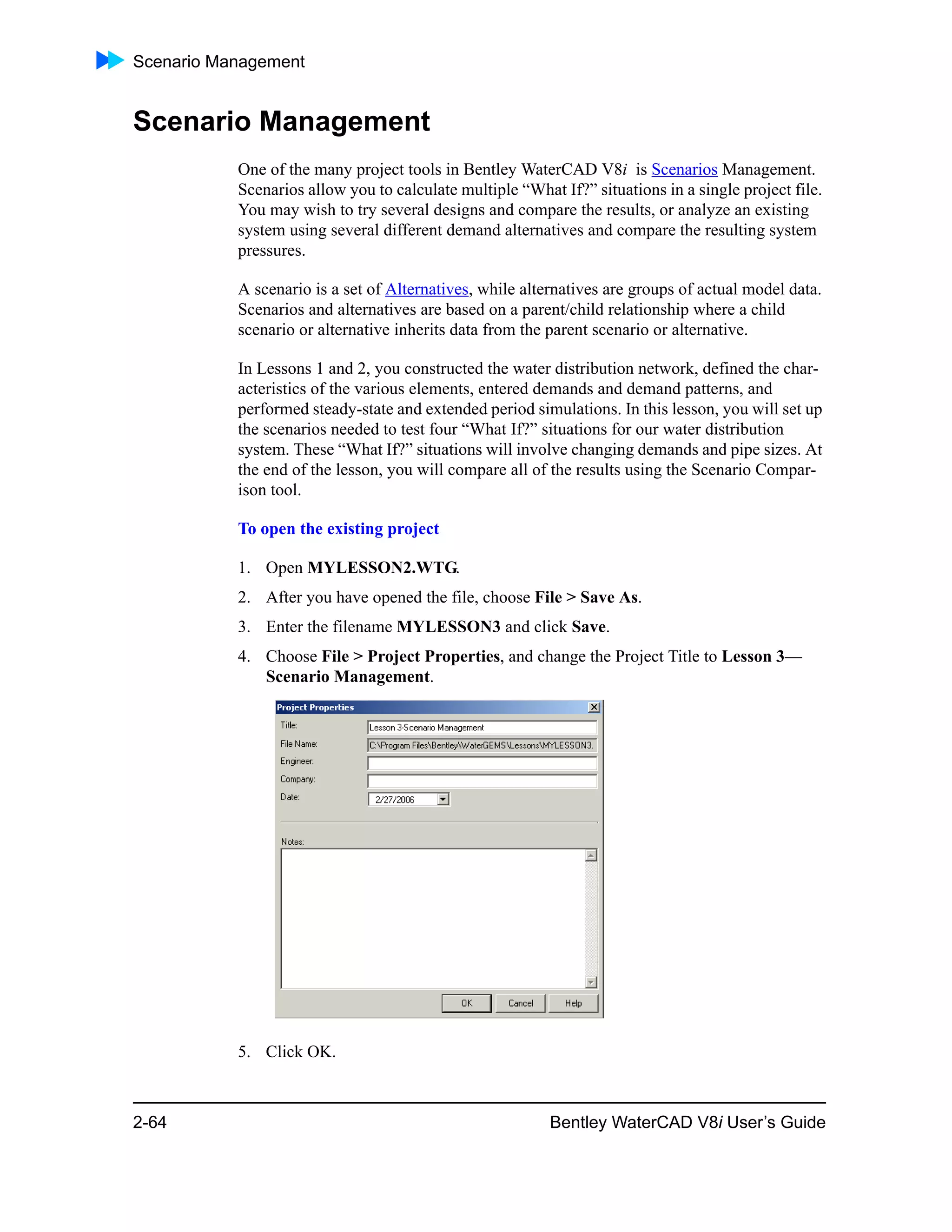 Scenario Management
2-64 Bentley WaterCAD V8i User’s Guide
Scenario Management
One of the many project tools in Bentley WaterCAD V8i is Scenarios Management.
Scenarios allow you to calculate multiple “What If?” situations in a single project file.
You may wish to try several designs and compare the results, or analyze an existing
system using several different demand alternatives and compare the resulting system
pressures.
A scenario is a set of Alternatives, while alternatives are groups of actual model data.
Scenarios and alternatives are based on a parent/child relationship where a child
scenario or alternative inherits data from the parent scenario or alternative.
In Lessons 1 and 2, you constructed the water distribution network, defined the char-
acteristics of the various elements, entered demands and demand patterns, and
performed steady-state and extended period simulations. In this lesson, you will set up
the scenarios needed to test four “What If?” situations for our water distribution
system. These “What If?” situations will involve changing demands and pipe sizes. At
the end of the lesson, you will compare all of the results using the Scenario Compar-
ison tool.
To open the existing project
1. Open MYLESSON2.WTG.
2. After you have opened the file, choose File > Save As.
3. Enter the filename MYLESSON3 and click Save.
4. Choose File > Project Properties, and change the Project Title to Lesson 3—
Scenario Management.
5. Click OK.
 