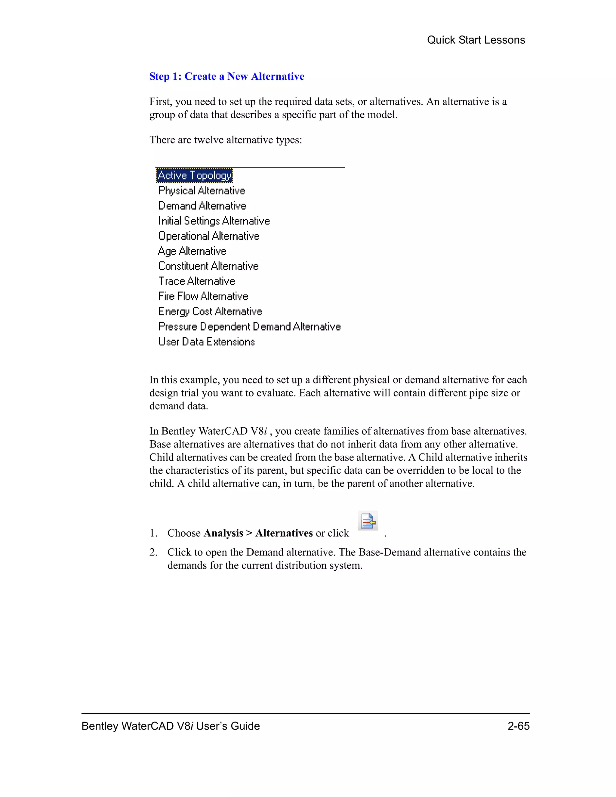 Quick Start Lessons
Bentley WaterCAD V8i User’s Guide 2-65
Step 1: Create a New Alternative
First, you need to set up the required data sets, or alternatives. An alternative is a
group of data that describes a specific part of the model.
There are twelve alternative types:
In this example, you need to set up a different physical or demand alternative for each
design trial you want to evaluate. Each alternative will contain different pipe size or
demand data.
In Bentley WaterCAD V8i , you create families of alternatives from base alternatives.
Base alternatives are alternatives that do not inherit data from any other alternative.
Child alternatives can be created from the base alternative. A Child alternative inherits
the characteristics of its parent, but specific data can be overridden to be local to the
child. A child alternative can, in turn, be the parent of another alternative.
1. Choose Analysis > Alternatives or click .
2. Click to open the Demand alternative. The Base-Demand alternative contains the
demands for the current distribution system.
 