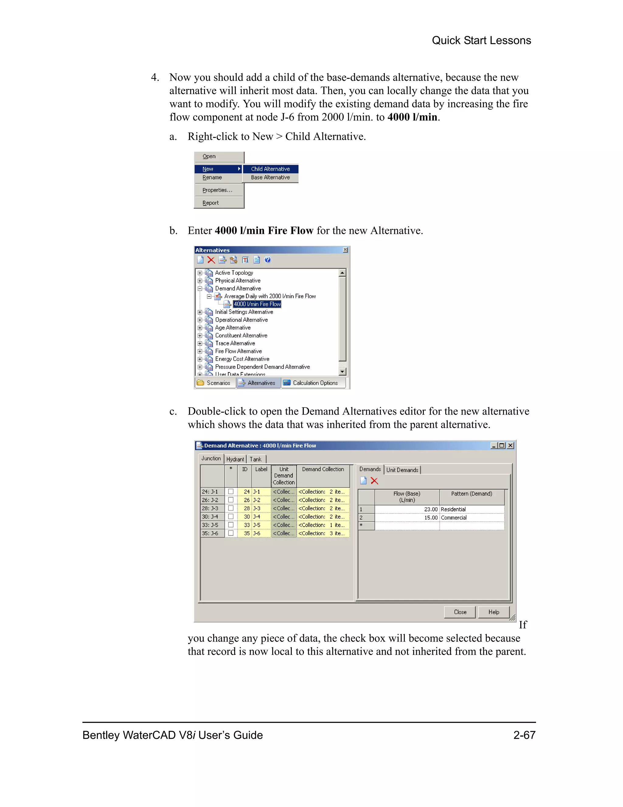 Quick Start Lessons
Bentley WaterCAD V8i User’s Guide 2-67
4. Now you should add a child of the base-demands alternative, because the new
alternative will inherit most data. Then, you can locally change the data that you
want to modify. You will modify the existing demand data by increasing the fire
flow component at node J-6 from 2000 l/min. to 4000 l/min.
a. Right-click to New > Child Alternative.
b. Enter 4000 l/min Fire Flow for the new Alternative.
c. Double-click to open the Demand Alternatives editor for the new alternative
which shows the data that was inherited from the parent alternative.
If
you change any piece of data, the check box will become selected because
that record is now local to this alternative and not inherited from the parent.
 