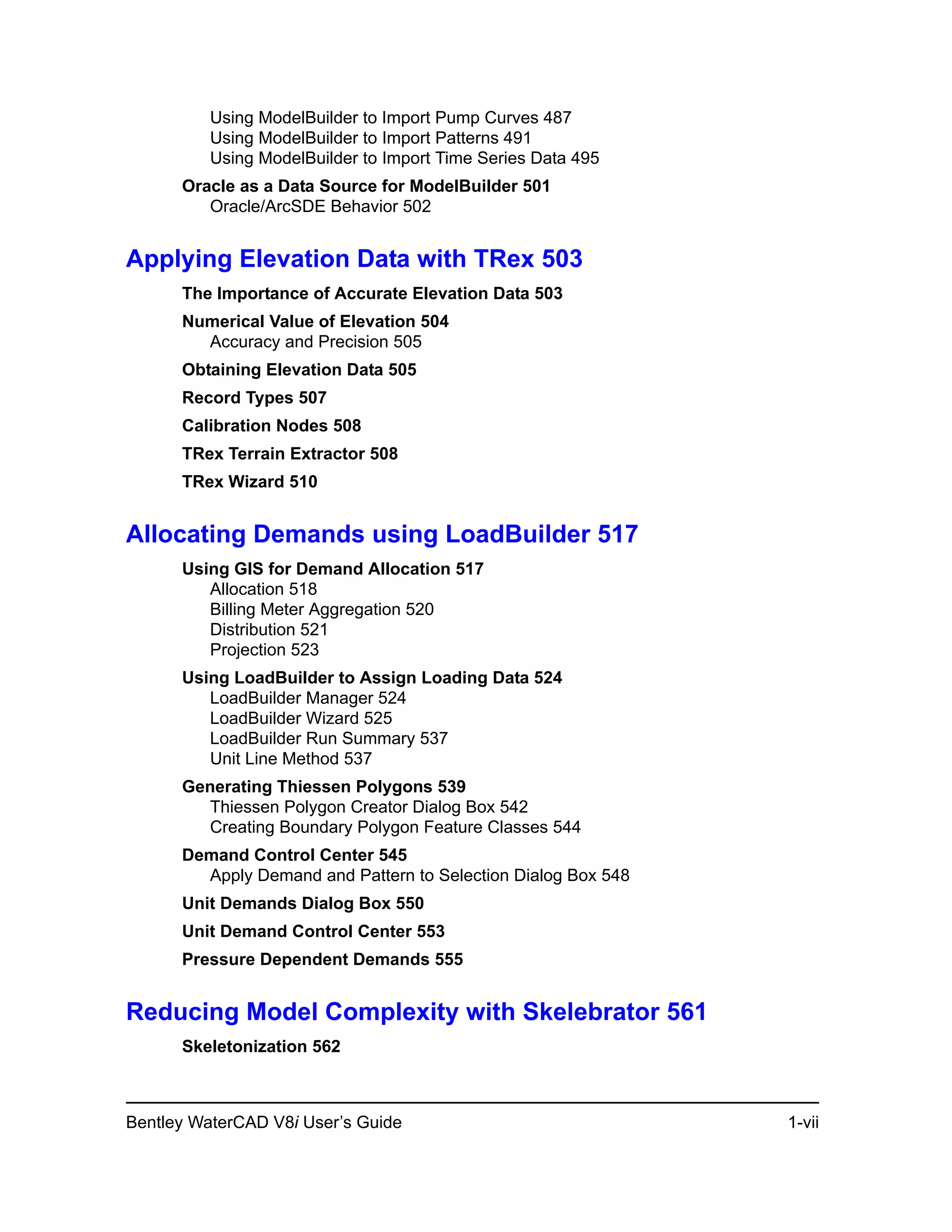 Bentley WaterCAD V8i User’s Guide 1-vii
Using ModelBuilder to Import Pump Curves 487
Using ModelBuilder to Import Patterns 491
Using ModelBuilder to Import Time Series Data 495
Oracle as a Data Source for ModelBuilder 501
Oracle/ArcSDE Behavior 502
Applying Elevation Data with TRex 503
The Importance of Accurate Elevation Data 503
Numerical Value of Elevation 504
Accuracy and Precision 505
Obtaining Elevation Data 505
Record Types 507
Calibration Nodes 508
TRex Terrain Extractor 508
TRex Wizard 510
Allocating Demands using LoadBuilder 517
Using GIS for Demand Allocation 517
Allocation 518
Billing Meter Aggregation 520
Distribution 521
Projection 523
Using LoadBuilder to Assign Loading Data 524
LoadBuilder Manager 524
LoadBuilder Wizard 525
LoadBuilder Run Summary 537
Unit Line Method 537
Generating Thiessen Polygons 539
Thiessen Polygon Creator Dialog Box 542
Creating Boundary Polygon Feature Classes 544
Demand Control Center 545
Apply Demand and Pattern to Selection Dialog Box 548
Unit Demands Dialog Box 550
Unit Demand Control Center 553
Pressure Dependent Demands 555
Reducing Model Complexity with Skelebrator 561
Skeletonization 562
 