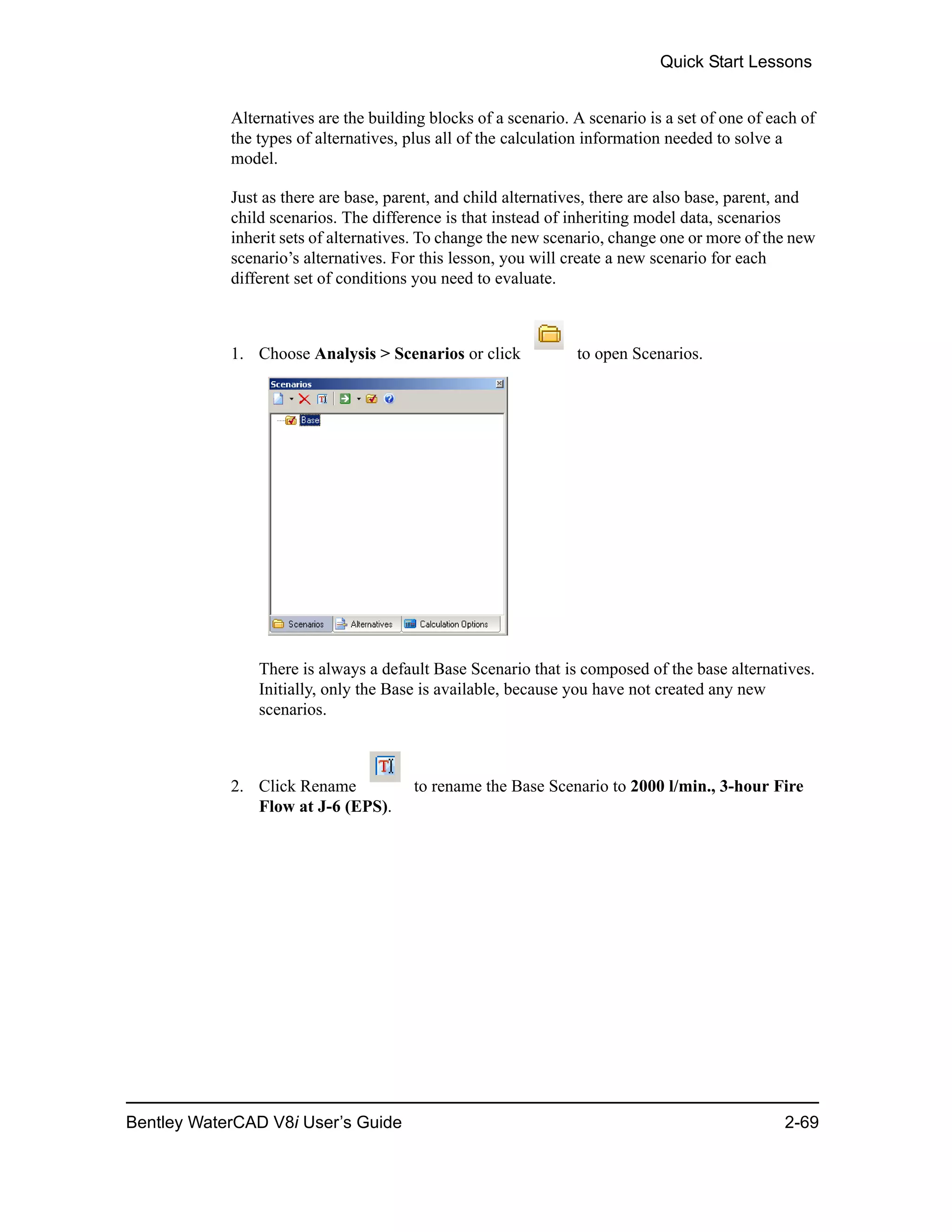 Quick Start Lessons
Bentley WaterCAD V8i User’s Guide 2-69
Alternatives are the building blocks of a scenario. A scenario is a set of one of each of
the types of alternatives, plus all of the calculation information needed to solve a
model.
Just as there are base, parent, and child alternatives, there are also base, parent, and
child scenarios. The difference is that instead of inheriting model data, scenarios
inherit sets of alternatives. To change the new scenario, change one or more of the new
scenario’s alternatives. For this lesson, you will create a new scenario for each
different set of conditions you need to evaluate.
1. Choose Analysis > Scenarios or click to open Scenarios.
There is always a default Base Scenario that is composed of the base alternatives.
Initially, only the Base is available, because you have not created any new
scenarios.
2. Click Rename to rename the Base Scenario to 2000 l/min., 3-hour Fire
Flow at J-6 (EPS).
 