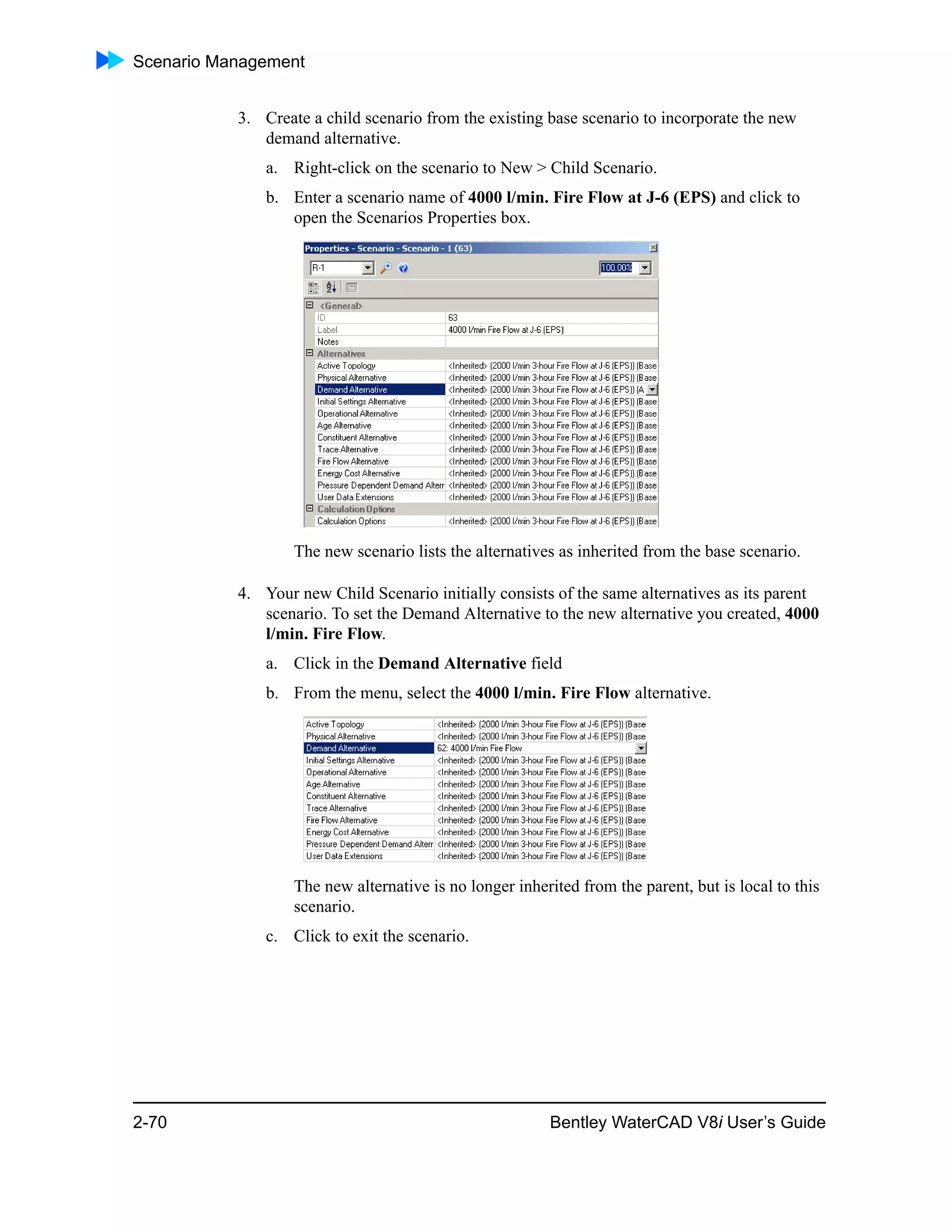 Scenario Management
2-70 Bentley WaterCAD V8i User’s Guide
3. Create a child scenario from the existing base scenario to incorporate the new
demand alternative.
a. Right-click on the scenario to New > Child Scenario.
b. Enter a scenario name of 4000 l/min. Fire Flow at J-6 (EPS) and click to
open the Scenarios Properties box.
The new scenario lists the alternatives as inherited from the base scenario.
4. Your new Child Scenario initially consists of the same alternatives as its parent
scenario. To set the Demand Alternative to the new alternative you created, 4000
l/min. Fire Flow.
a. Click in the Demand Alternative field
b. From the menu, select the 4000 l/min. Fire Flow alternative.
The new alternative is no longer inherited from the parent, but is local to this
scenario.
c. Click to exit the scenario.
 