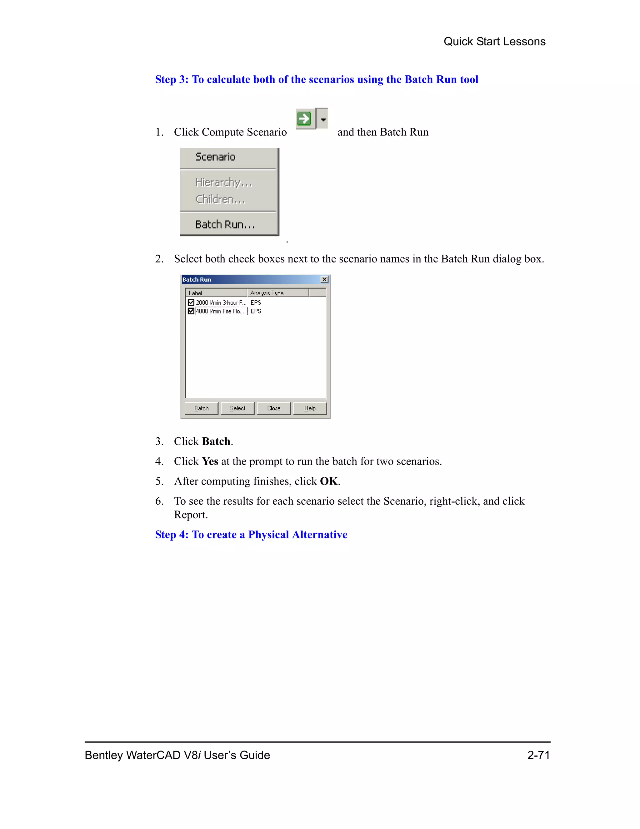 Quick Start Lessons
Bentley WaterCAD V8i User’s Guide 2-71
Step 3: To calculate both of the scenarios using the Batch Run tool
1. Click Compute Scenario and then Batch Run
.
2. Select both check boxes next to the scenario names in the Batch Run dialog box.
3. Click Batch.
4. Click Yes at the prompt to run the batch for two scenarios.
5. After computing finishes, click OK.
6. To see the results for each scenario select the Scenario, right-click, and click
Report.
Step 4: To create a Physical Alternative
 
