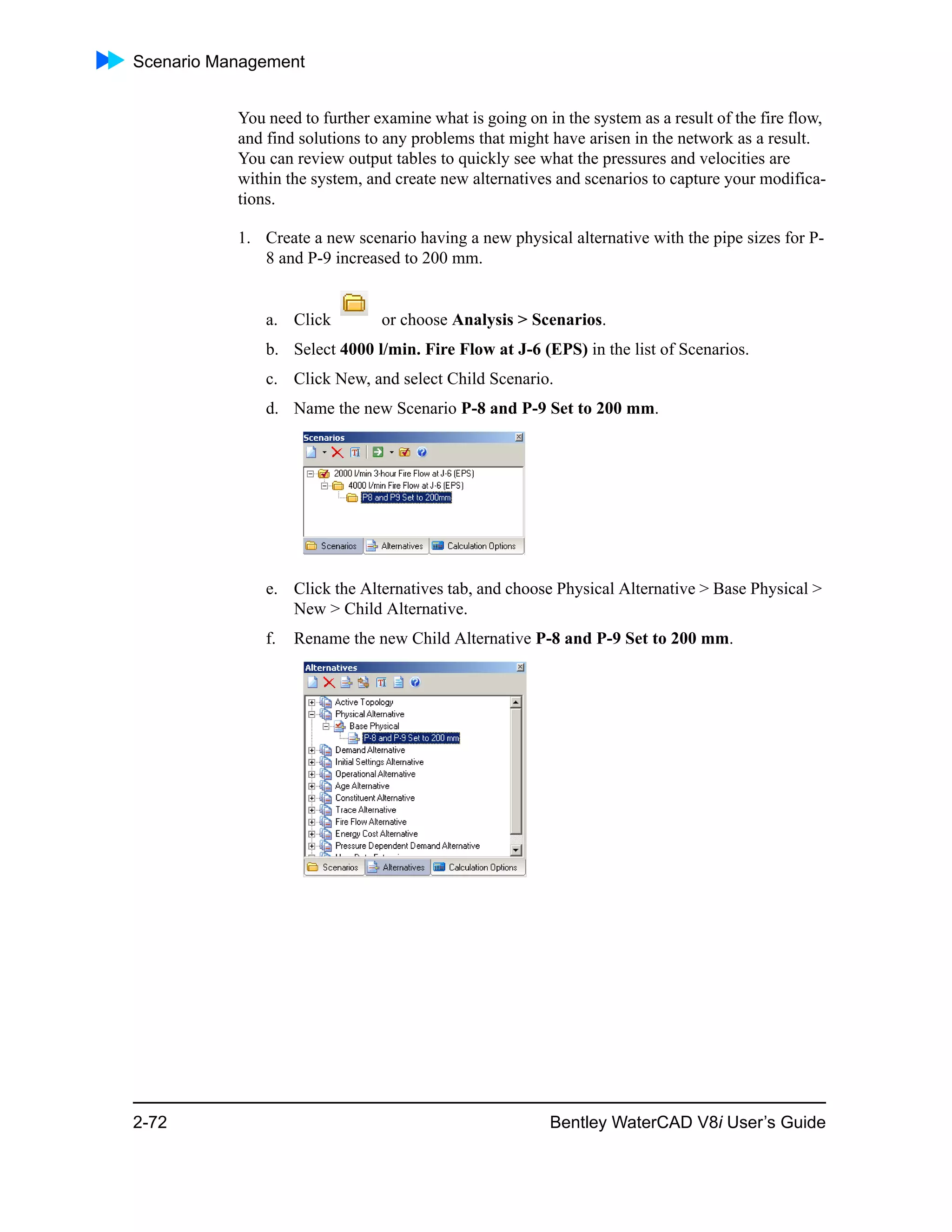 Scenario Management
2-72 Bentley WaterCAD V8i User’s Guide
You need to further examine what is going on in the system as a result of the fire flow,
and find solutions to any problems that might have arisen in the network as a result.
You can review output tables to quickly see what the pressures and velocities are
within the system, and create new alternatives and scenarios to capture your modifica-
tions.
1. Create a new scenario having a new physical alternative with the pipe sizes for P-
8 and P-9 increased to 200 mm.
a. Click or choose Analysis > Scenarios.
b. Select 4000 l/min. Fire Flow at J-6 (EPS) in the list of Scenarios.
c. Click New, and select Child Scenario.
d. Name the new Scenario P-8 and P-9 Set to 200 mm.
e. Click the Alternatives tab, and choose Physical Alternative > Base Physical >
New > Child Alternative.
f. Rename the new Child Alternative P-8 and P-9 Set to 200 mm.
 