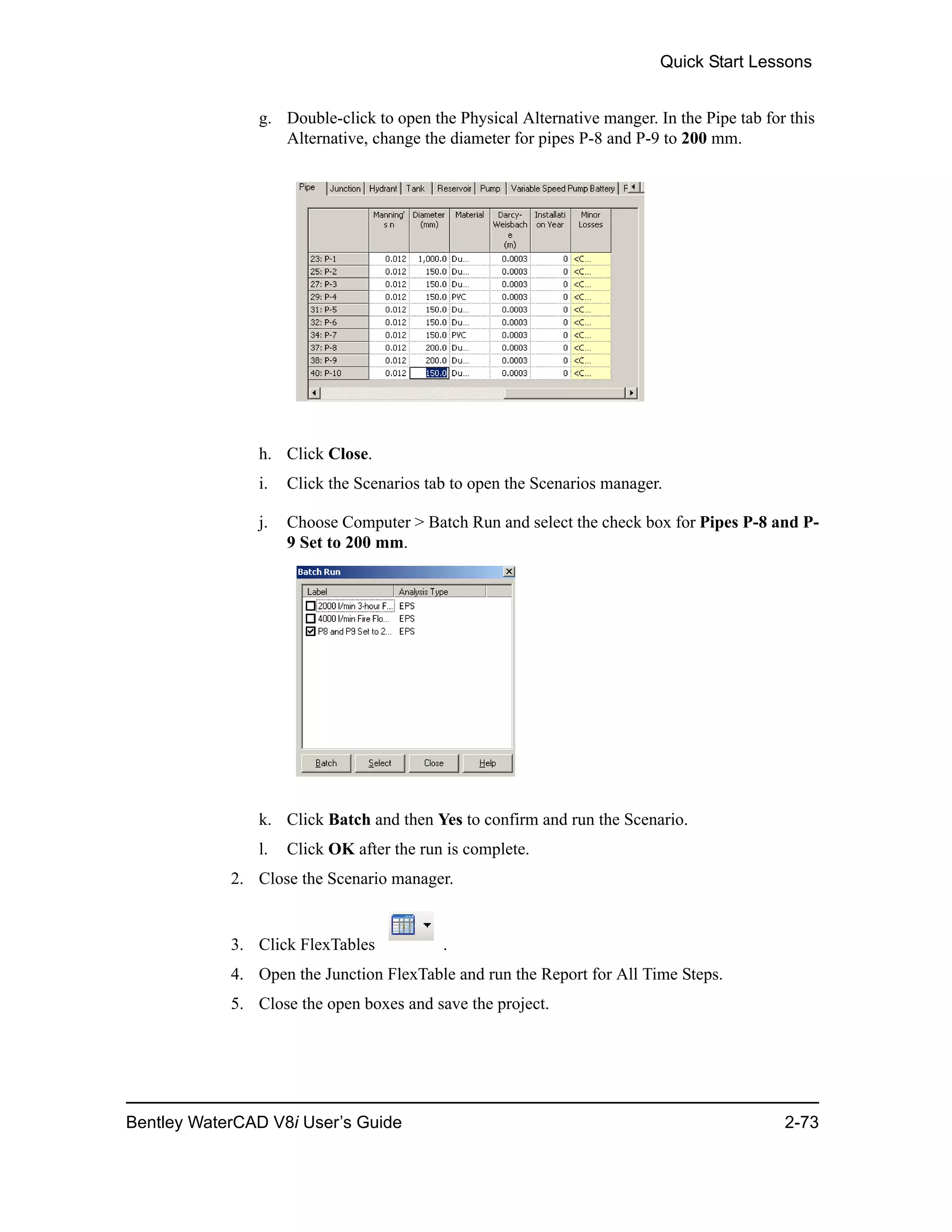 Quick Start Lessons
Bentley WaterCAD V8i User’s Guide 2-73
g. Double-click to open the Physical Alternative manger. In the Pipe tab for this
Alternative, change the diameter for pipes P-8 and P-9 to 200 mm.
h. Click Close.
i. Click the Scenarios tab to open the Scenarios manager.
j. Choose Computer > Batch Run and select the check box for Pipes P-8 and P-
9 Set to 200 mm.
k. Click Batch and then Yes to confirm and run the Scenario.
l. Click OK after the run is complete.
2. Close the Scenario manager.
3. Click FlexTables .
4. Open the Junction FlexTable and run the Report for All Time Steps.
5. Close the open boxes and save the project.
 