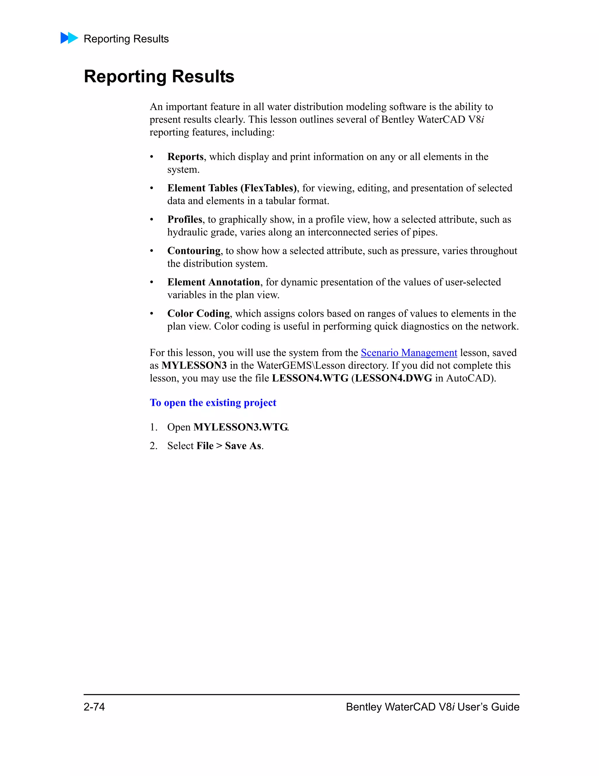 Reporting Results
2-74 Bentley WaterCAD V8i User’s Guide
Reporting Results
An important feature in all water distribution modeling software is the ability to
present results clearly. This lesson outlines several of Bentley WaterCAD V8i
reporting features, including:
• Reports, which display and print information on any or all elements in the
system.
• Element Tables (FlexTables), for viewing, editing, and presentation of selected
data and elements in a tabular format.
• Profiles, to graphically show, in a profile view, how a selected attribute, such as
hydraulic grade, varies along an interconnected series of pipes.
• Contouring, to show how a selected attribute, such as pressure, varies throughout
the distribution system.
• Element Annotation, for dynamic presentation of the values of user-selected
variables in the plan view.
• Color Coding, which assigns colors based on ranges of values to elements in the
plan view. Color coding is useful in performing quick diagnostics on the network.
For this lesson, you will use the system from the Scenario Management lesson, saved
as MYLESSON3 in the WaterGEMSLesson directory. If you did not complete this
lesson, you may use the file LESSON4.WTG (LESSON4.DWG in AutoCAD).
To open the existing project
1. Open MYLESSON3.WTG.
2. Select File > Save As.
 